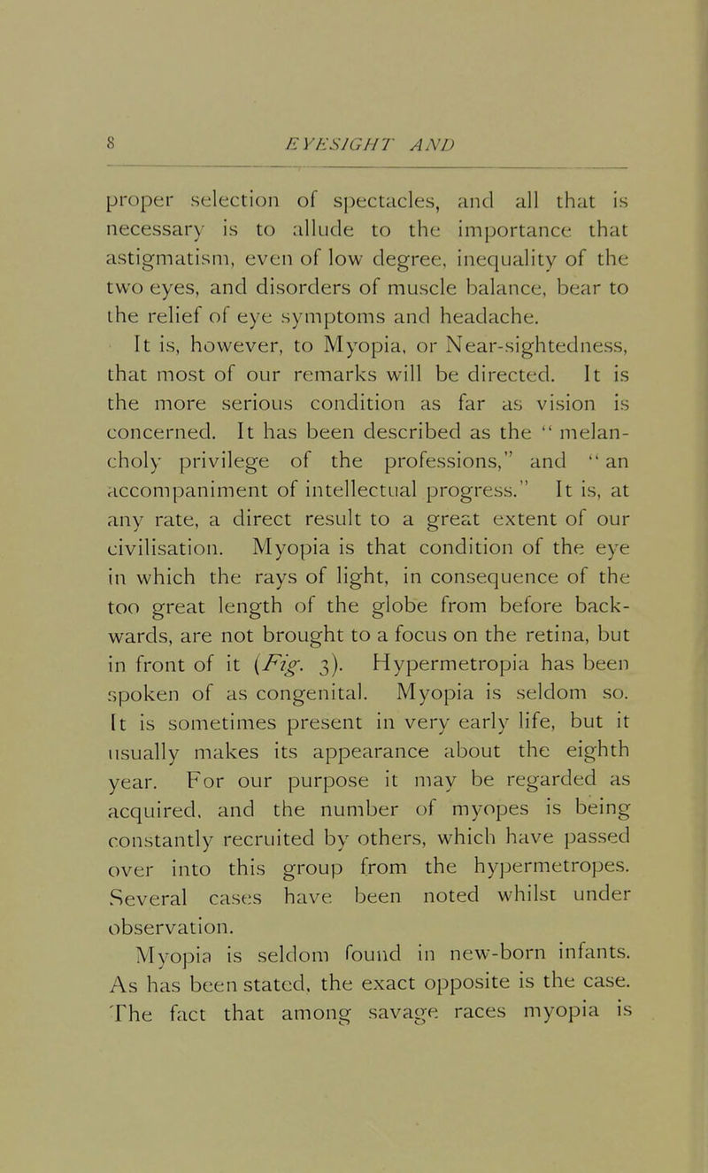 proper selection of spectacles, and all that is necessary is to allude to the importance that astigmatism, even of low degree, inequality of the two eyes, and disorders of muscle balance, bear to the relief of eye symptoms and headache. It is, however, to Myopia, or Near-sightedness, that most of our remarks will be directed. It is the more serious condition as far as vision is concerned. It has been described as the  melan- choly privilege of the professions, and  an accompaniment of intellectual progress. It is, at any rate, a direct result to a great extent of our civilisation. Myopia is that condition of the eye in which the rays of light, in consequence of the too great length of the globe from before back- wards, are not brought to a focus on the retina, but in front of it (Fig. 3). Hypermetropia has been spoken of as congenital. Myopia is seldom so. It is sometimes present in very early life, but it usually makes its appearance about the eighth year. For our purpose it may be regarded as acquired, and the number of myopes is being constantly recruited by others, which have passed over into this group from the hypermetropes. Several cases have been noted whilst under observation. Myopia is seldom found in new-born infants. As has been stated, the exact opposite is the case. The fact that among savage races myopia is