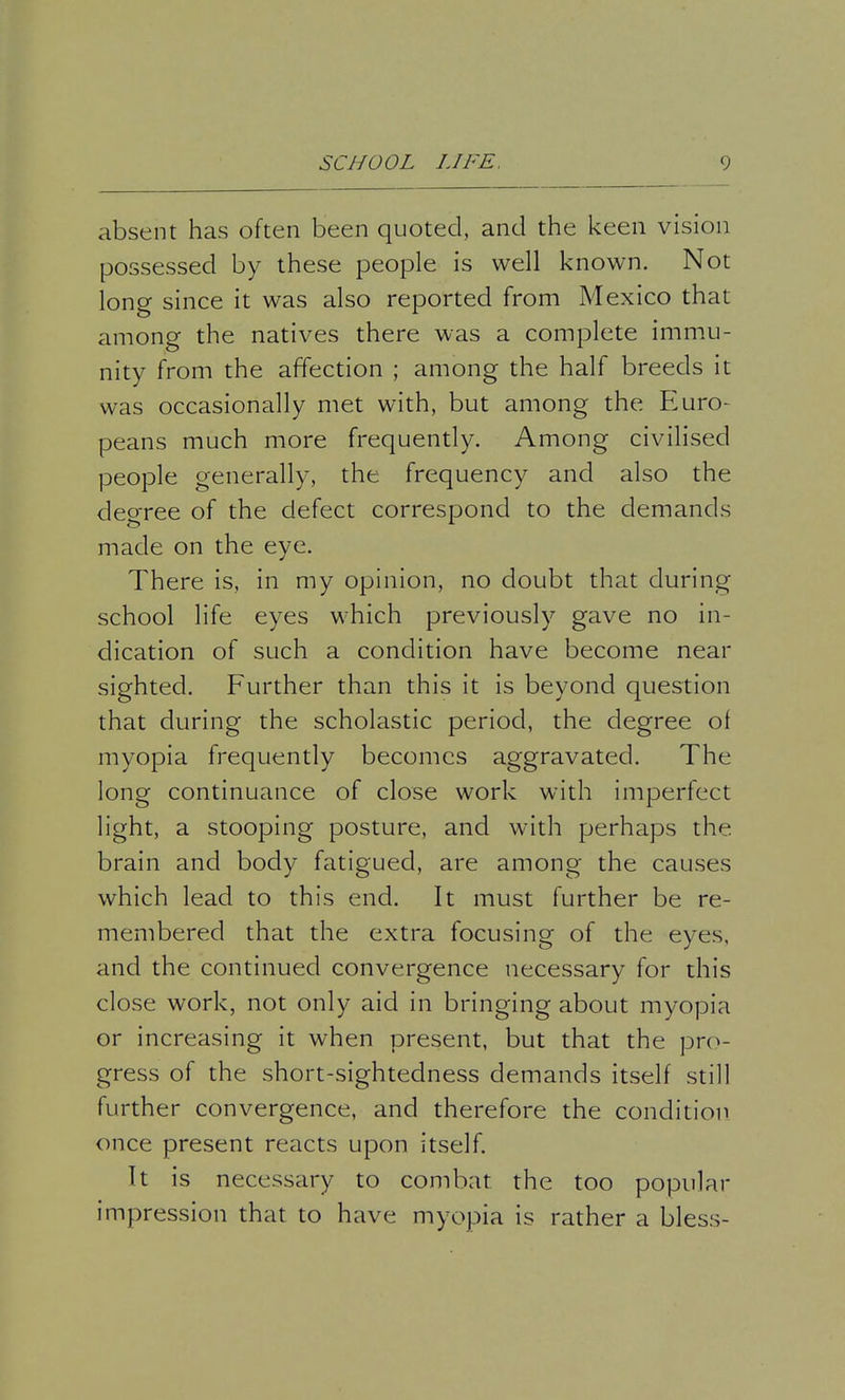 absent has often been quoted, and the keen vision possessed by these people is well known. Not long since it was also reported from Mexico that among the natives there was a complete immu- nity from the affection ; among the half breeds it was occasionally met with, but among the Euro- peans much more frequently. Among civilised people generally, the frequency and also the decree of the defect correspond to the demands made on the eye. There is, in my opinion, no doubt that during school life eyes which previously gave no in- dication of such a condition have become near sighted. Further than this it is beyond question that during the scholastic period, the degree of myopia frequently becomes aggravated. The long continuance of close work with imperfect light, a stooping posture, and with perhaps the. brain and body fatigued, are among the causes which lead to this end. It must further be re- membered that the extra focusing of the eyes, and the continued convergence necessary for this close work, not only aid in bringing about myopia or increasing it when present, but that the pro- gress of the short-sightedness demands itself still further convergence, and therefore the condition once present reacts upon itself. It is necessary to combat the too popular impression that to have myopia is rather a bless-