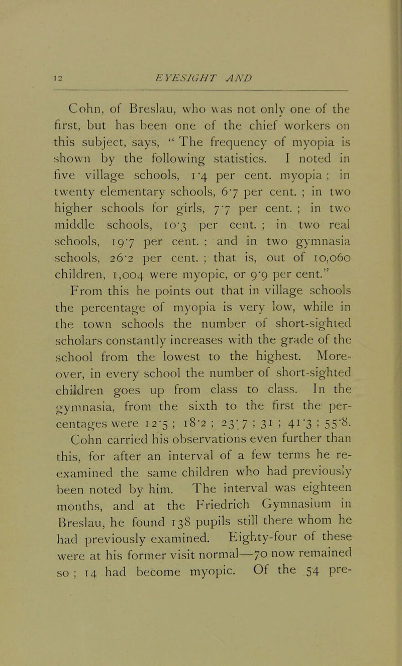 Cohn, of Breslau, who was not only one of the first, but has been one of the chief workers on this subject, says,  The frequency of myopia is shown by the following statistics. I noted in five village schools, 1*4 per cent, myopia; in twenty elementary schools, 67 per cent. ; in two higher schools for girls, 77 per cent. ; in two middle schools, 10*3 per cent. ; in two real schools, 197 per cent. ; and in two gymnasia schools, 26*2 per cent. ; that is, out of 10,060 children, 1,004 were myopic, or 9*9 per cent. From this he points out that in village schools the percentage of myopia is very low, while in the town schools the number of short-sighted scholars constantly increases with the grade of the school from the lowest to the highest. More- over, in every school the number of short-sighted children goes up from class to class. In the gymnasia, from the sixth to the first the per- centages were 1-2-5 i l8*2 5 23* 7 ; 31 5 4r3 i 55'**- Cohn carried his observations even further than this, for after an interval of a few terms he re- examined the same children who had previously been noted by him. The interval was eighteen months, and at the Friedrich Gymnasium in Breslau, he found 138 pupils still there whom he had previously examined. Eighty-four of these were at his former visit normal—70 now remained so ; 14 had become myopic. Of the 54 pre-