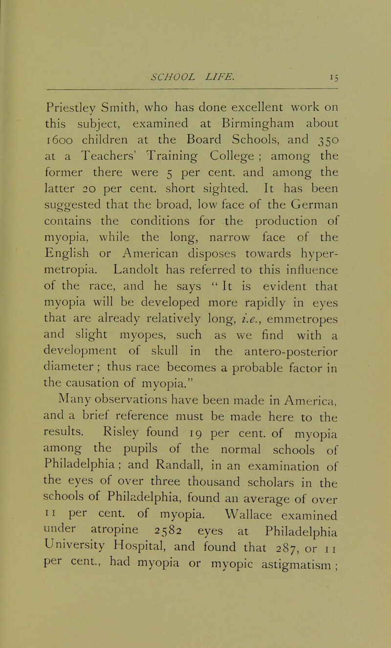 Priestley Smith, who has done excellent work on this subject, examined at Birmingham about 1600 children at the Board Schools, and 350 at a Teachers' Training College ; among the former there were 5 per cent, and among the latter 20 per cent, short sighted. It has been suggested that the broad, low face of the German contains the conditions for the production of myopia, while the long, narrow face of the English or American disposes towards hyper- metropia. Landolt has referred to this influence of the race, and he says  It is evident that myopia will be developed more rapidly in eyes that are already relatively long, i.e., emmetropes and slight myopes, such as we find with a development of skull in the antero-posterior diameter; thus race becomes a probable factor in the causation of myopia. M any observations have been made in America, and a brief reference must be made here to the results. Risley found 19 per cent, of myopia among the pupils of the normal schools of Philadelphia ; and Randall, in an examination of the eyes of over three thousand scholars in the schools of Philadelphia, found an average of over n per cent, of myopia. Wallace examined under atropine 2582 eyes at Philadelphia University Hospital, and found that 287, or n per cent., had myopia or myopic astigmatism ;