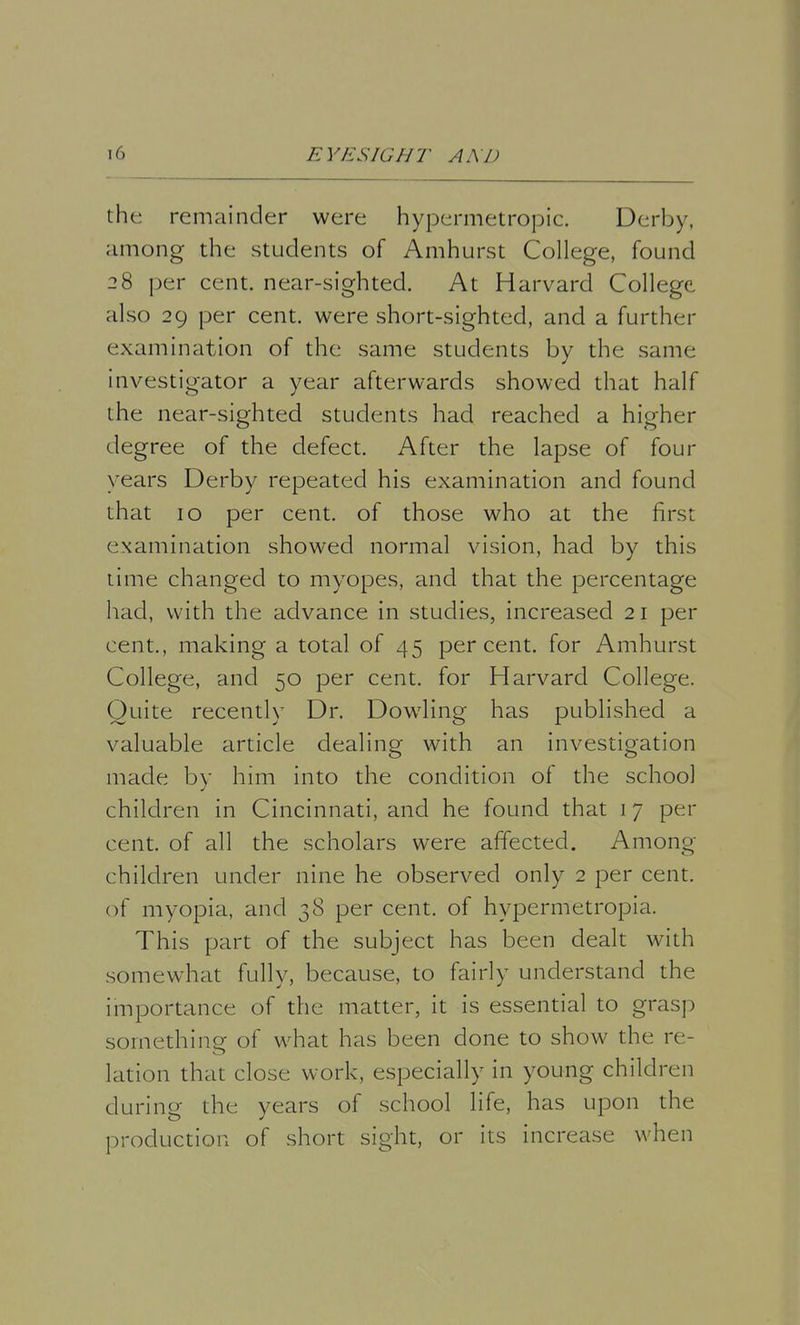 the remainder were hypermetropic. Derby, among the students of Amhurst College, found 28 per cent, near-sighted. At Harvard College also 29 per cent, were short-sighted, and a further examination of the same students by the same investigator a year afterwards showed that half the near-sighted students had reached a higher degree of the defect. After the lapse of four years Derby repeated his examination and found that 10 per cent, of those who at the first examination showed normal vision, had by this time changed to myopes, and that the percentage had, with the advance in studies, increased 21 per cent., making a total of 45 percent, for Amhurst College, and 50 per cent, for Harvard College. Quite recently Dr. Dowling has published a valuable article dealing with an investigation made by him into the condition of the school children in Cincinnati, and he found that 17 per cent, of all the scholars were affected. Among children under nine he observed only 2 per cent, of myopia, and 38 per cent, of hypermetropia. This part of the subject has been dealt with somewhat fully, because, to fairly understand the importance of the matter, it is essential to grasp something of what has been done to show the re- lation that close work, especially in young children during the years of school life, has upon the production of short sight, or its increase when