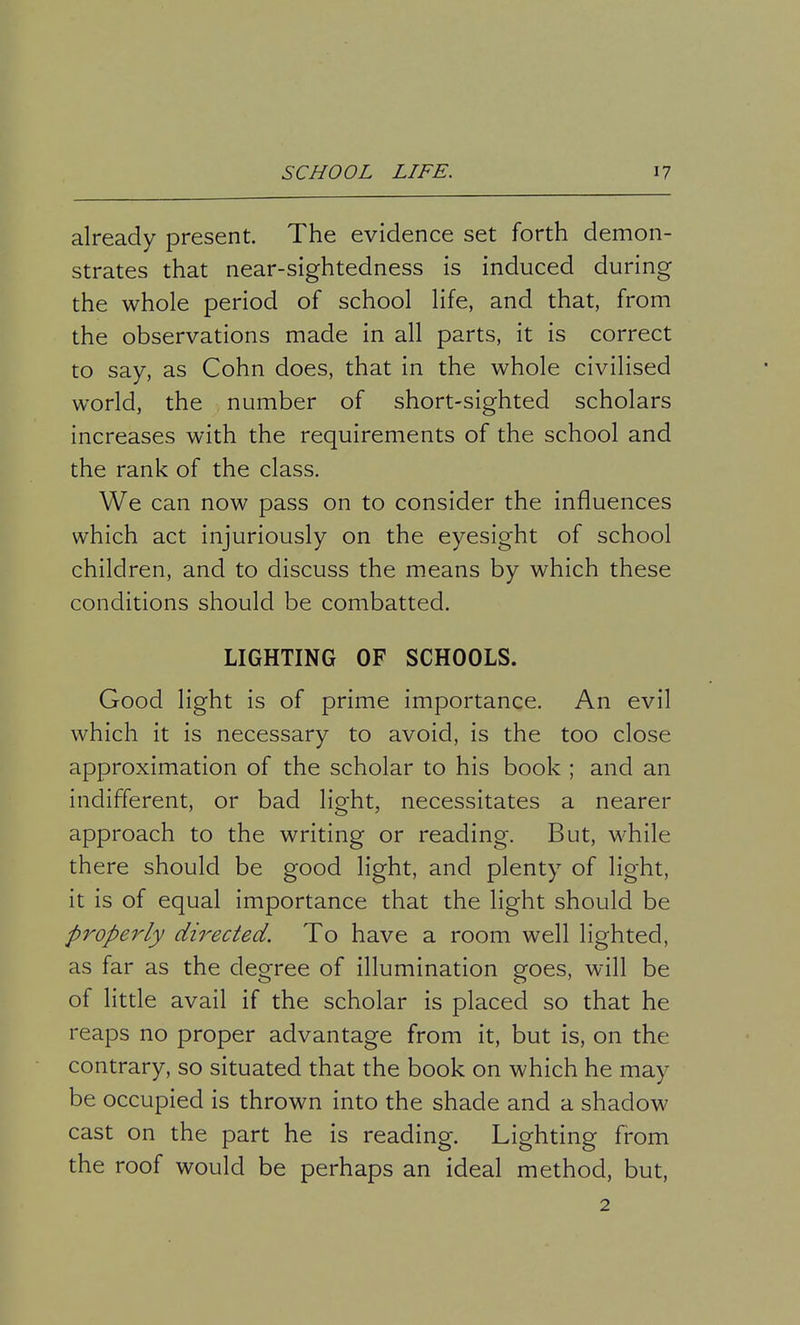 already present. The evidence set forth demon- strates that near-sightedness is induced during the whole period of school life, and that, from the observations made in all parts, it is correct to say, as Cohn does, that in the whole civilised world, the number of short-sighted scholars increases with the requirements of the school and the rank of the class. We can now pass on to consider the influences which act injuriously on the eyesight of school children, and to discuss the means by which these conditions should be combatted. LIGHTING OF SCHOOLS. Good light is of prime importance. An evil which it is necessary to avoid, is the too close approximation of the scholar to his book ; and an indifferent, or bad light, necessitates a nearer approach to the writing or reading. But, while there should be good light, and plenty of light, it is of equal importance that the light should be properly directed. To have a room well lighted, as far as the degree of illumination goes, will be of little avail if the scholar is placed so that he reaps no proper advantage from it, but is, on the contrary, so situated that the book on which he may be occupied is thrown into the shade and a shadow cast on the part he is reading. Lighting from the roof would be perhaps an ideal method, but, 2