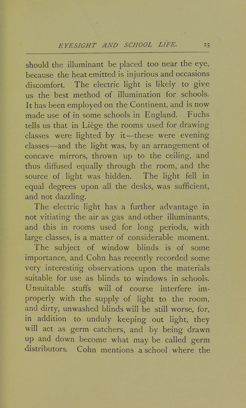 should the illuminant be placed too near the eye, because the heat emitted is injurious and occasions discomfort. The electric light is likely to give us the best method of illumination for schools. It has been employed on the Continent, and is now made use of in some schools in England. Fuchs tells us that in Liege the rooms used for drawing classes were lighted by it—these were evening classes—and the light was, by an arrangement of concave mirrors, thrown up to the ceiling, and thus diffused equally through the room, and the source of light was hidden. The light fell in equal degrees upon all the desks, was sufficient, and not dazzling. The electric light has a further advantage in not vitiating the air as gas and other illuminants, and this in rooms used for long periods, with large classes, is a matter of considerable moment. The subject of window blinds is of some importance, and Cohn has recently recorded some very interesting observations upon the materials suitable for use as blinds to windows in schools. Unsuitable stuffs will of course interfere im- properly with the supply of light to the room, and dirty, unwashed blinds will be still worse, for, in addition to unduly keeping out light, they will act as germ catchers, and by being drawn up and down become what may be called germ distributors. Cohn mentions a school where the