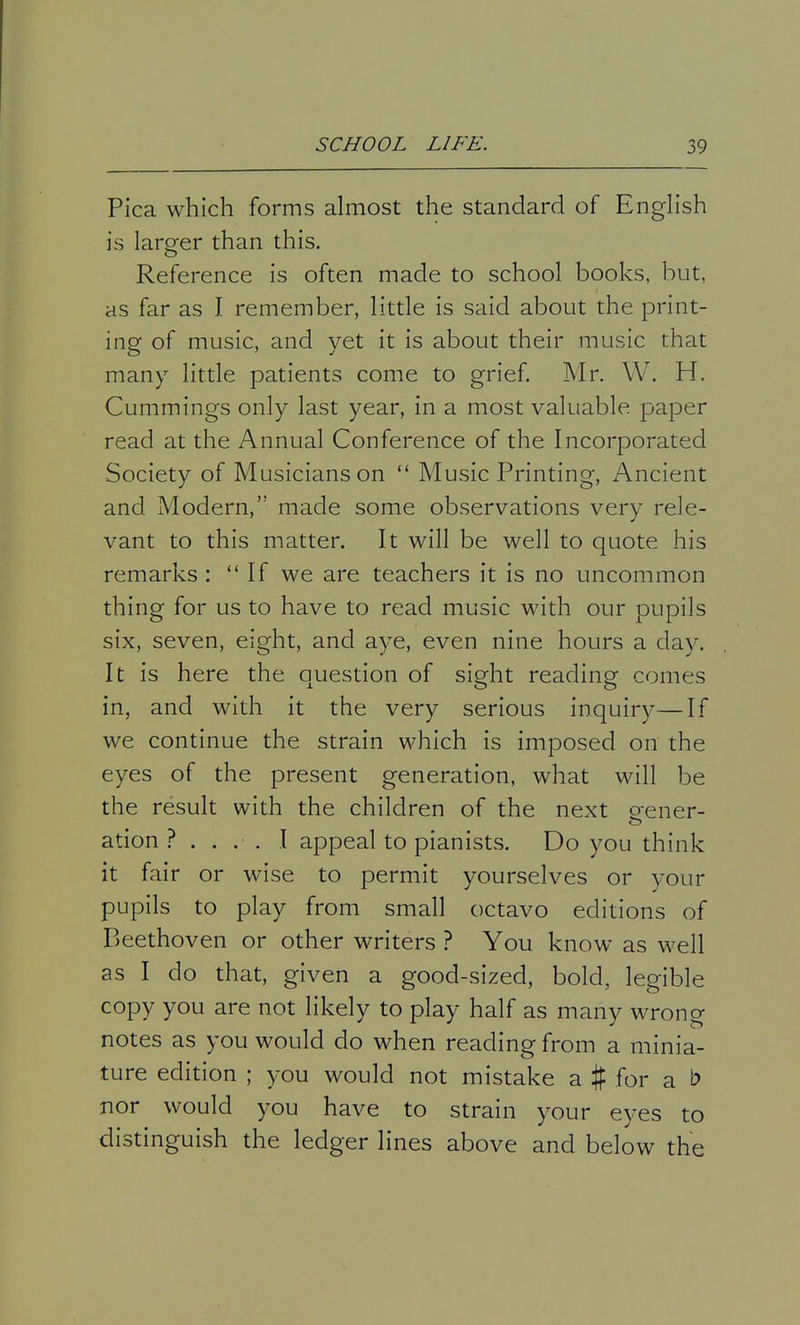 Pica which forms almost the standard of English is larger than this. Reference is often made to school books, but, as far as I remember, little is said about the print- ing of music, and yet it is about their music that many little patients come to grief. Mr. W. H. Cummings only last year, in a most valuable paper read at the Annual Conference of the Incorporated Society of Musicians on  Music Printing, Ancient and Modern, made some observations very rele- vant to this matter. It will be well to quote his remarks : If we are teachers it is no uncommon thing for us to have to read music with our pupils six, seven, eight, and aye, even nine hours a day. It is here the question of sight reading comes in, and with it the very serious inquiry—If we continue the strain which is imposed on the eyes of the present generation, what will be the result with the children of the next gener- ation ? .... I appeal to pianists. Do you think it fair or wise to permit yourselves or your pupils to play from small octavo editions of Beethoven or other writers ? You know as well as I do that, given a good-sized, bold, legible copy you are not likely to play half as many wrong notes as you would do when reading from a minia- ture edition ; you would not mistake a % for a b nor would you have to strain your eyes to distinguish the ledger lines above and below the