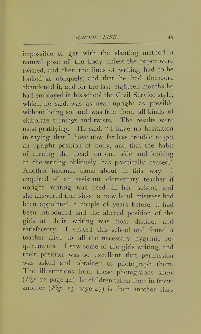 impossible to get with the slanting method a natural pose of the body unless the paper were twisted, and then the lines of writing had to be looked at obliquely, and that he had therefore abandoned it, and for the last eighteen months he had employed in his school the Civil Service style, which, he said, was as near upright as possible without being so, and was free from all kinds of elaborate turnings and twists. The results were most gratifying. He said,  I have no hesitation in saying that I have now far less trouble to get an upright position of body, and that the habit of turning the head on one side and looking at the writing obliquely has practically ceased. Another instance came about in this way. I enquired of an assistant elementary teacher if upright writing was used in her school, and she answered that since a new head mistress had been appointed, a couple of years before, it had been introduced, and the altered position of the girls at their writing was most distinct and satisfactory. I visited this school and found a teacher alive to all the necessary hygienic re- quirements. I saw some of the girls writing, and their position was so excellent that permission was asked and obtained to photograph them. The illustrations from these photographs show (Fig. 12, page 44) the children taken from in front; another (Fig. 13, page 47) is from another class