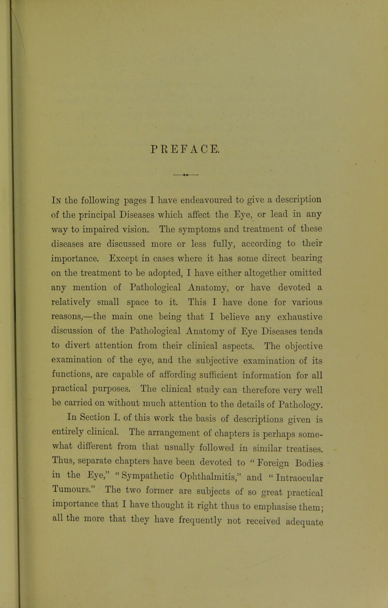 PEEFACE. In the following pages I have endeavoured to give a description of the principal Diseases which affect the Eye, or lead in any way to impaired vision. The symptoms and treatment of these diseases are discussed more or less fully, according to their importance. Except in cases where it has some direct bearing on the treatment to be adopted, I have either altogether omitted any mention of Pathological Anatomy, or have devoted a relatively small space to it. This I have done for various reasons,—the main one being that I believe any exhaustive discussion of the Pathological Anatomy of Eye Diseases tends to divert attention from their clinical aspects. The objective examination of the eye, and the subjective examination of its functions, are capable of affording sufficient information for all practical purposes. The clinical study can therefore very well be carried on without much attention to the details of Pathology. In Section I. of this work the basis of descriptions given is entirely clinical. The arrangement of chapters is perhaps some- what different from that usually followed in similar treatises. Thus, separate chapters have been devoted to  Foreign Bodies in the Eye, Sympathetic Ophthalmitis, and Intraocular Tumours. The two former are subjects of so great practical importance that I have thought it right thus to emphasise them; all the more that they have frequently not received adequate