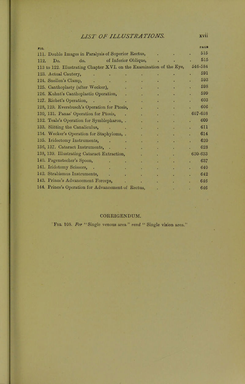 111. Double Images in Paralysis of Superior Rectus, . . . 515 112. Do. do. of Inferior Oblique, . . . 516 113 to 122. Illustrating Chapter XVL on the Examination of the Eye, 646-584 123. Actual Cautery, ....... 591 124. Snellen's Clamp, ....... 593 125. Canthoplasty (after Weaker), ..... 698 126. Kuhnt's Canthoplastic Operation, ..... 599 127. Richet's Operation, ....... 603 128. 129. Eversbusch's Operation for Ptosis, .... 606 130, 131. Panas' Operation for Ptosis, .... 607-608 132. Teale's Operation for Symblepharon, ..... 609 133. Slitting the Canaliculus, ...... 611 134. Wecker's Operation for Staphyloma, ..... 614 135. Iridectomy Instruments, ...... 620 136. 137. Cataract Instruments, ...... 628 138, 139. Illustrating Cataract Extraction, . . . 630-633 140. Pagenstecher's Spoon, ...... 637 141. Iridotomy Scissors, ....... 640 142. Strabismus Instruments, . . . . . .642 143. Prince's Advancement Forceps, ..... 646 144. Prince's Operation for Advancement of Rectus, . . . 646 CORRIGENDUM. 'Fio. 108. For Single venous area read  Single vision area.