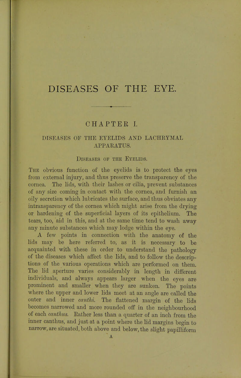 DISEASES OF THE EYE. CHAPTER L DISEASES OF THE EYELIDS AND LACHEYMAL APPAEATUS. Diseases of the Eyelids. The obvious function of the eyelids is to protect the eyes from external injury, and thus preserve the transparency of the cornea. The lids, with their lashes or cilia, prevent substances of any size coming in contact with the cornea, and furnish an oily secretion which lubricates the surface, and thus obviates any intransparency of the cornea which might arise from the drying or hardening of the superficial layers of its epithelium. The tears, too, aid in this, and at the same time tend to wash away any minute substances which may lodge within the eye. A few points in connection with the anatomy of the lids may be here referred to, as it is necessary to be acquainted with these in order to understand the pathology of the diseases which affect the lids, and to follow the descrip- tions of the various operations which are performed on them. The lid aperture varies considerably in length in different individuals, and always appears larger when the eyes are prominent and smaller when they are sunken. The points where the upper and lower lids meet at an angle are called the outer and inner cantM. The flattened margin of the lids becomes narrowed and more rounded off in the neighbourhood of each cantlms. Eather less than a quarter of an inch from the inner canthus, and just at a point where the lid margins begin to narrow, are situated, both above and below, the slight papilliform ' A