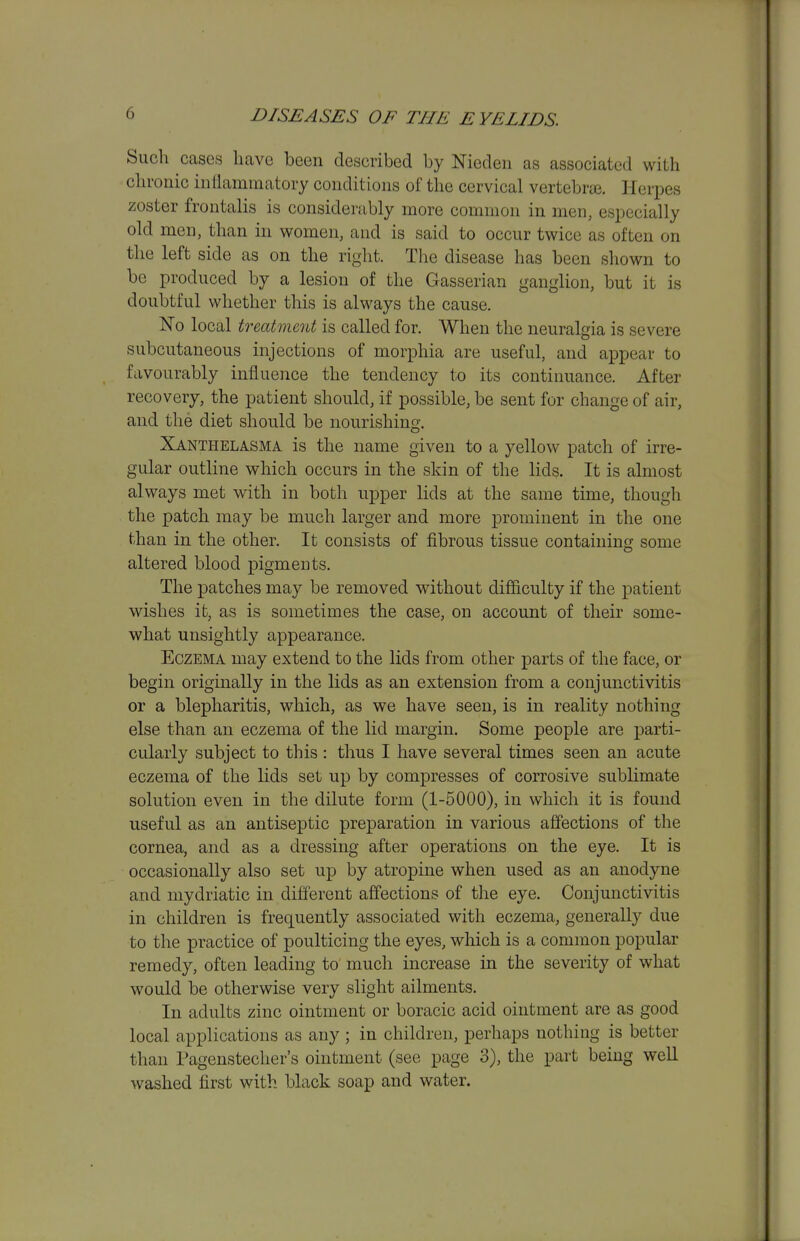 Such cases have been described by Nicden as associated with chronic intlammatory conditions of the cervical vertebrai. Herpes zoster frontalis is considerably more common in men, especially old men, than in women, and is said to occur twice as often on the left side as on the right. The disease has been shown to be produced by a lesion of the Gasserian ganglion, but it is doubtful whether this is always the cause. Fo local treatment is called for. When the neuralgia is severe subcutaneous injections of morphia are useful, and appear to favourably influence the tendency to its continuance. After recovery, the patient should, if possible, be sent for change of air, and the diet should be nourishing. Xanthelasma is the name given to a yellow patch of irre- gular outline which occurs in the skin of the lids. It is almost always met with in both upper lids at the same time, though the patch may be much larger and more prominent in the one than in the other. It consists of fibrous tissue containing some altered blood pigments. The patches may be removed without difficulty if the patient wishes it, as is sometimes the case, on account of their some- what unsightly appearance. Eczema may extend to the lids from other parts of the face, or begin originally in the lids as an extension from a conjunctivitis or a blepharitis, which, as we have seen, is in reality nothing else than an eczema of the lid margin. Some people are parti- cularly subject to this : thus I have several times seen an acute eczema of the lids set up by compresses of corrosive sublimate solution even in the dilute form (1-5000), in which it is found useful as an antiseptic preparation in various affections of the cornea, and as a dressing after operations on the eye. It is occasionally also set up by atropine when used as an anodyne and mydriatic in different affections of the eye. Conjunctivitis in children is frequently associated with eczema, generally due to the practice of poulticing the eyes, which is a common popular remedy, often leading to much increase in the severity of what would be otherwise very slight ailments. In adults zinc ointment or boracic acid ointment are as good local applications as any ; in children, perhaps nothing is better than Pagenstecher's ointment (see page 3), the part being well washed first with black soap and water.
