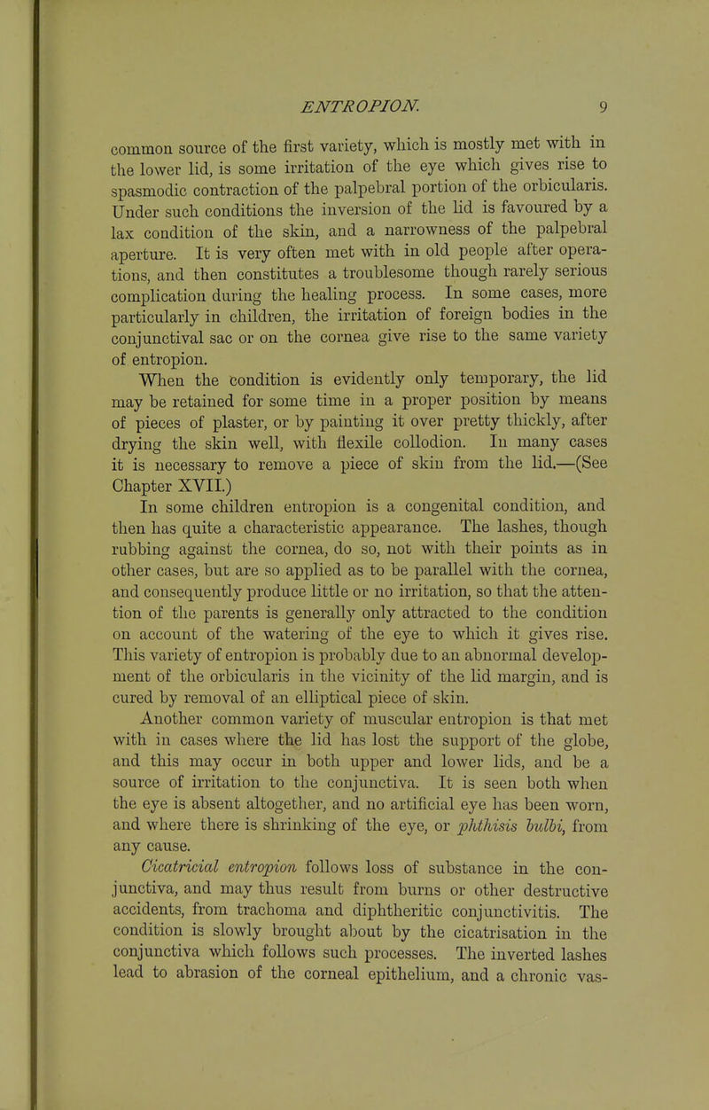 common source of the first variety, which is mostly met with in the lower lid, is some irritation of the eye which gives rise to spasmodic contraction of the palpebral portion of the orbicularis. Under such conditions the inversion of the lid is favoured by a lax condition of the skin, and a narrowness of the palpebral aperture. It is very often met with in old people after opera- tions, and then constitutes a troublesome though rarely serious complication during the healing process. In some cases, more particularly in children, the irritation of foreign bodies in the conjunctival sac or on the cornea give rise to the same variety of entropion. When the condition is evidently only temporary, the lid may be retained for some time in a proper position by means of pieces of plaster, or by painting it over pretty thickly, after drying the skin well, with flexile collodion. In many cases it is necessary to remove a piece of skin from the lid.—(See Chapter XVII.) In some children entropion is a congenital condition, and then has quite a characteristic appearance. The lashes, though rubbing against the cornea, do so, not with their points as in other cases, but are so applied as to be parallel with the cornea, and consequently produce little or no irritation, so that the atten- tion of the parents is generally only attracted to the condition on account of the watering of the eye to which it gives rise. This variety of entropion is probably due to an abnormal develop- ment of the orbicularis in the vicinity of the lid margin, and is cured by removal of an elliptical piece of skin. Another common variety of muscular entropion is that met with in cases where the lid has lost the support of the globe, and this may occur in both upper and lower lids, and be a source of irritation to the conjunctiva. It is seen both when the eye is absent altogether, and no artificial eye has been worn, and where there is shrinking of the eye, or phthisis hulM, from any cause. Cicatricial entropion follows loss of substance in the con- junctiva, and may thus result from burns or other destructive accidents, from trachoma and diphtheritic conjunctivitis. The condition is slowly brought about by the cicatrisation in the conjunctiva which follows such processes. The inverted lashes lead to abrasion of the corneal epithelium, and a chronic vas-