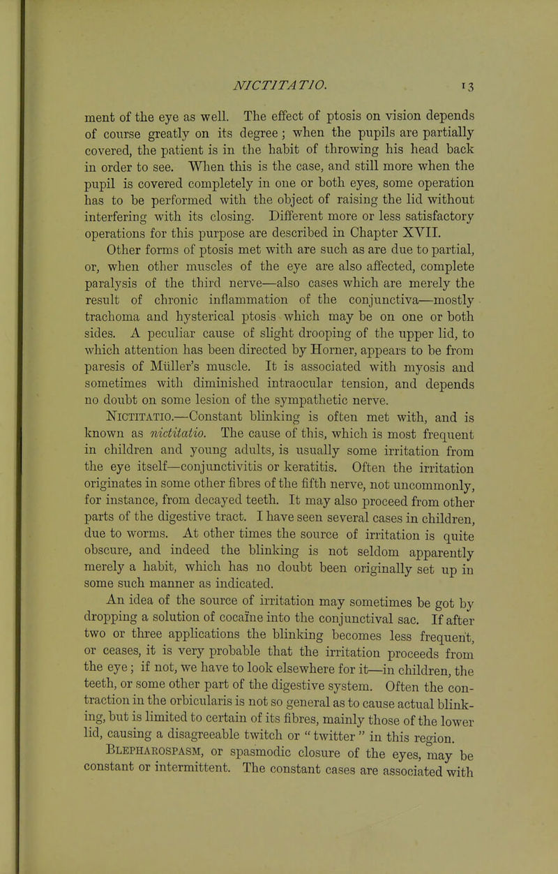 ment of the eye as well. The effect of ptosis on vision depends of course greatly on its degree; when the pupils are partially covered, the patient is in the habit of throwing his head back in order to see. When this is the case, and still more when the pupil is covered completely in one or both eyes, some operation has to be performed with the object of raising the lid without interfering with its closing. Different more or less satisfactory operations for this purpose are described in Chapter XVII. Other forms of ptosis met with are such as are due to partial, or, when other muscles of the eye are also affected, complete paralysis of the third nerve—also cases which are merely the result of chronic inflammation of the conjunctiva—mostly trachoma and hysterical ptosis which may be on one or both sides. A peculiar cause of slight drooping of the upper lid, to which attention has been directed by Horner, appears to be from paresis of Miiller's muscle. It is associated with myosis and sometimes with diminished intraocular tension, and depends no doubt on some lesion of the sympathetic nerve. IsTiCTiTATio.—Constant blinking is often met with, and is known as niditatio. The cause of this, which is most frequent in children and young adults, is usually some irritation from the eye itself—conjunctivitis or keratitis. Often the irritation originates in some other fibres of the fifth nerve, not uncommonly, for instance, from decayed teeth. It may also proceed from other parts of the digestive tract. I have seen several cases in children, due to worms. At other times the source of irritation is quite obscure, and indeed the blinking is not seldom apparently merely a habit, which has no doubt been originally set up in some such manner as indicated. An idea of the source of irritation may sometimes be got by dropping a solution of cocaine into the conjunctival sac. If after two or three applications the blinking becomes less frequent, or ceases, it is very probable that the irritation proceeds from the eye; if not, we have to look elsewhere for it—in children, the teeth, or some other part of the digestive system. Often the con- traction in the orbicularis is not so general as to cause actual blink- ing, but is limited to certain of its fibres, mainly those of the lower lid, causing a disagreeable twitch or  twitter  in this region. Blepharospasm, or spasmodic closure of the eyes, may be constant or intermittent. The constant cases are associated with