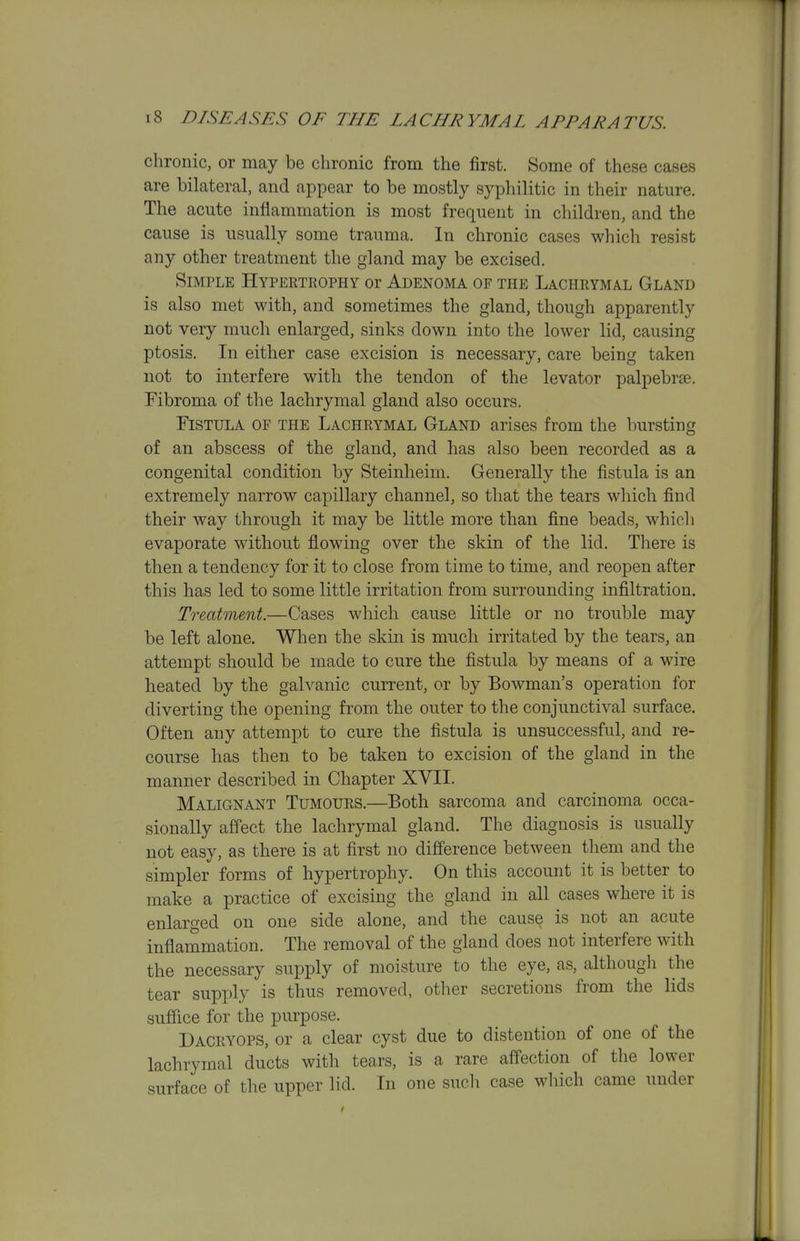 chronic, or may be chronic from the first. Some of these cases are bilateral, and appear to be mostly syphilitic in their nature. The acute inflammation is most frequent in children, and the cause is usually some trauma. In chronic cases which resist any other treatment the gland may be excised. Simple Hypertrophy or Adenoma of the Lachrymal Gland is also met with, and sometimes the gland, though apparently not very much enlarged, sinks down into the lower lid, causing ptosis. In either case excision is necessary, care being taken not to interfere with the tendon of the levator palpebrjE. Fibroma of the lachrymal gland also occurs. Fistula of the Lachrymal Gland arises from the bursting of an abscess of the gland, and has also been recorded as a congenital condition by Steinheim. Generally the fistula is an extremely narrow capillary channel, so that the tears which find their way through it may be little more than fine beads, which evaporate without flowing over the skin of the lid. There is then a tendency for it to close from time to time, and reopen after this has led to some little irritation from surrounding infiltration. Treatment.—Cases which cause little or no trouble may be left alone. When the skin is much irritated by the tears, an attempt should be made to cure the fistula by means of a wire heated by the galvanic current, or by Bowman's operation for diverting the opening from the outer to the conjunctival surface. Often any attempt to cure the fistula is unsuccessful, and re- course has then to be taken to excision of the gland in the manner described in Chapter XVII. Malignant Tumours.—Both sarcoma and carcinoma occa- sionally affect the lachrymal gland. The diagnosis is usually not easy, as there is at first no difference between them and the simpler forms of hypertrophy. On this account it is better to make a practice of excising the gland in all cases where it is enlarged on one side alone, and the cause is not an acute inflammation. The removal of the gland does not interfere with the necessary supply of moisture to the eye, as, although the tear supply is thus removed, other secretions from the lids suffice for the purpose. Dagryops, or a clear cyst due to distention of one of the lachrymal ducts with tears, is a rare affection of the lower surface of the upper lid. In one such case which came under