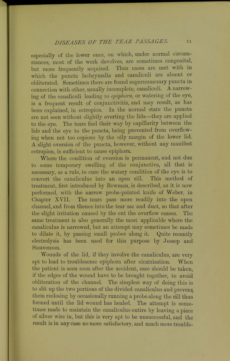 especially of the lower ones, on which, under normal circum- stances, most of the work devolves, are sometimes congenital, but more frequently acquired. Thus cases are met with in which the puncta lachrymalia and canaliculi are absent or obliterated. Sometimes there are found supernumerary puncta in connection with other, usually incomplete, canaliculi. A narrow- ing of the canaliculi leading to epipJiora, or watering of the eye, is a frequent result of conjunctivitis, and may result, as has been explained, in ectropion. In the normal state the puncta are not seen without slightly everting the lids—they are applied to the eye. The tears find their way by capillarity between the lids and the eye to the puncta, being prevented from overflow- ing when not too copious by the oily margin of the lower lid. A slight eversion of the puncta, however, without any manifest ectropion, is sufficient to cause epiphora. Where the condition of eversion is permanent, and not due to some temporary swelling of the conjunctiva, all that is necessary, as a rule, to cure the watery condition of the eye is to convert the canaliculus into an open rill. This method of treatment, first introduced by Bowman, is described, as it is now performed, with the narrow probe-pointed knife of Weber, in Chapter XVII. The tears pass more readily into the open channel, and from thence into the tear sac and duct, so that after the slight irritation caused by the cut the overflow ceases. The same treatment is also generally the most applicable where the canaliculus is narrowed, but an attempt may sometimes be made to dilate it, by passing small probes along it. Quite recently electrolysis has been used for this purpose by Jessop and Steavenson. Wounds of the lid, if they involve the canaliculus, are very apt to lead to troublesome epiphora after cicatrisation. When the patient is seen soon after the accident, care should be taken, if the edges of the wound have to be brought together, to avoid obliteration of the channel. The simplest way of doing this is to slit up the two portions of the divided canaliculus and prevent them reclosing by occasionally running a probe along the rill thus formed until the lid wound has healed. The attempt is some- times made to maintain the canaliculus entire by leaving a piece of silver wire in, but this is very apt to be unsuccessful, and the result is in any case no more satisfactory, and much more trouble-