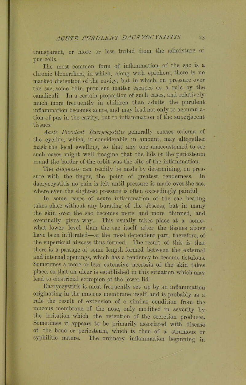 transparent, or more or less turbid from the admixture of pus cells. The most common form of inflammation of the sac is a chronic blenorrhcea, in which, along with epiphora, there is no marked distention of the cavity, but in which, on pressure over the sac, some thin purulent matter escapes as a rule by the canaliculi. In a certain proportion of such cases, and relatively much more frequently in children than adults, the purulent inflammation becomes acute, and may lead not only to accumula- tion of pus in the cavity, but to inflammation of the superjacent tissues. Acute, Purulent Dacryocystitis generally causes oedema of the eyelids, which, if considerable in amount, may altogether mask the local swelling, so that any one unaccustomed to see such cases might well imagine that the lids or the periosteum round the border of the orbit was the site of the inflammation. The diagnosis can readily be made by determining, on pres- sure with the finger, the point of greatest tenderness. In dacryocystitis no pain is felt until pressure is made over the sac, where even the slightest pressure is often exceedingly painful. In some cases of acute inflammation of the sac healing takes place without any bursting of the abscess, but in many the skin over the sac becomes more and more thinned, and eventually gives way. This usually takes place at a some- what lower level than the sac itself after the tissues above have been infiltrated—at the most dependent part, therefore, of the superficial abscess thus formed. The result of this is that there is a passage of some length formed between the external and internal openings, which has a tendency to become fistulous. Sometimes a more or less extensive necrosis of the skin takes place, so that an ulcer is established in this situation which may lead to cicatricial ectropion of the lower lid. Dacryocystitis is most frequently set up by an inflammation originating in the mucous membrane itself, and is probably as a rule the result of extension of a similar condition from the mucous membrane of the nose, only modified in severity by the irritation which the retention of the secretion produces. Sometimes it appears to be primarily associated with disease of the bone or periosteum, which is then of a strumous or syphilitic nature. The ordinary inflammation beginning in