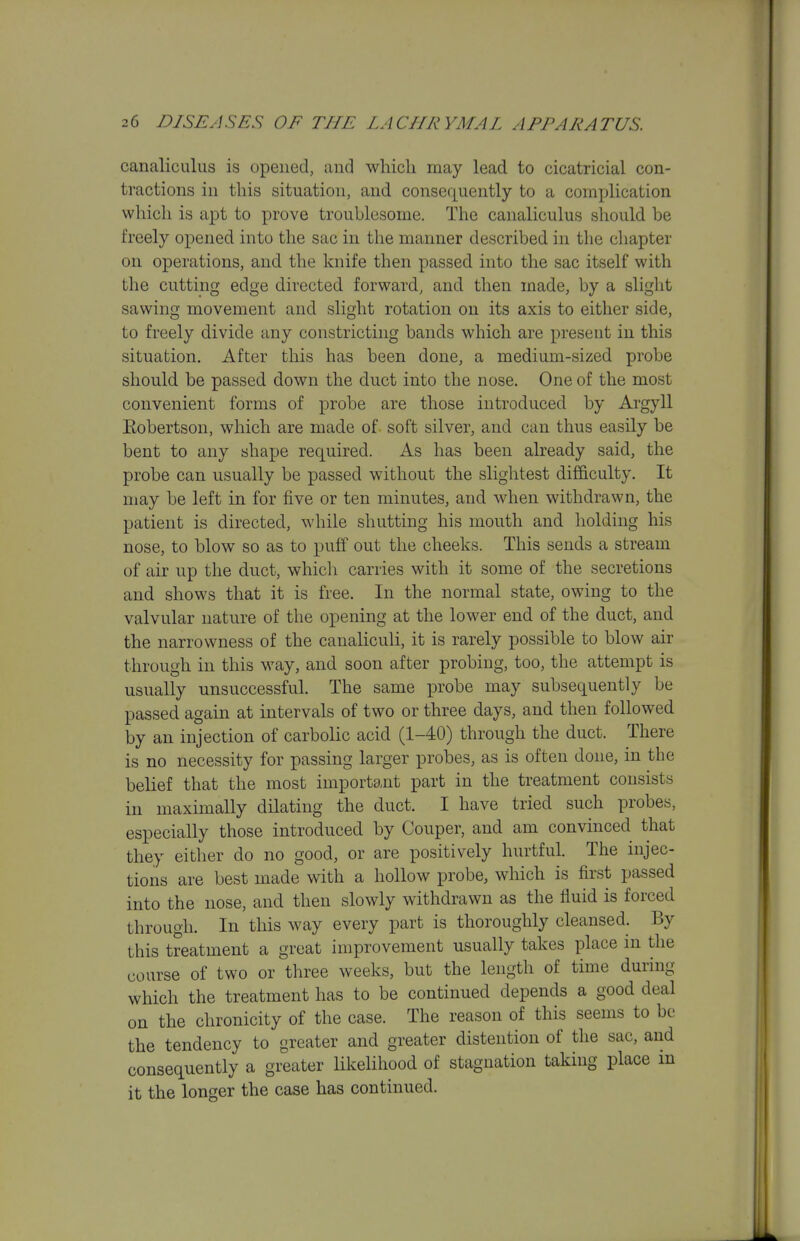 canaliculus is opened, and wliicli may lead to cicatricial con- tractions in this situation, and consequently to a complication which is apt to prove troublesome. The canaliculus should be freely opened into the sac in the manner described in the chapter on operations, and the knife then passed into the sac itself with the cutting edge directed forward, and then made, by a slight sawing movement and slight rotation on its axis to either side, to freely divide any constricting bands which are present in this situation. After this has been done, a medium-sized probe should be passed down the duct into the nose. One of the most convenient forms of probe are those introduced by Argyll Kobertson, which are made of soft silver, and can thus easily be bent to any shape required. As has been already said, the probe can usually be passed without the slightest difficulty. It may be left in for five or ten minutes, and when withdrawn, the patient is directed, while shutting his mouth and holding his nose, to blow so as to puff out the cheeks. This sends a stream of air up the duct, whicli carries with it some of the secretions and shows that it is free. In the normal state, owing to the valvular nature of the opening at the lower end of the duct, and the narrowness of the canaliculi, it is rarely possible to blow air through in this way, and soon after probing, too, the attempt is usually unsuccessful. The same probe may subsequently be passed again at intervals of two or three days, and then followed by an injection of carbolic acid (1-40) through the duct. There is no necessity for passing larger probes, as is often done, in the belief that the most important part in the treatment consists in maximally dilating the duct. I have tried such probes, especially those introduced by Couper, and am convinced that they either do no good, or are positively hurtful. The injec- tions are best made with a hollow probe, which is first passed into the nose, and then slowly withdrawn as the fluid is forced through. In this way every part is thoroughly cleansed. By this treatment a great improvement usually takes place in the course of two or three weeks, but the length of time during which the treatment has to be continued depends a good deal on the chronicity of the case. The reason of this seems to be the tendency to greater and greater distention of the sac, and consequently a greater likelihood of stagnation taking place in it the longer the case has continued.