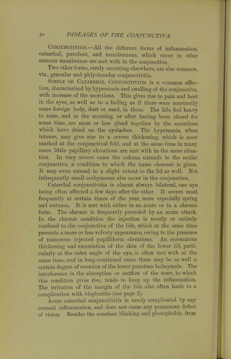 Conjunctivitis.—All the different forms of inflammation, catarrlial, purulent, and membranous, which occur in other mucous membranes are met with in the conjunctiva. Two other forms, rarely occurring elsewhere, are also common, viz., granular and phlyctenular conjunctivitis. Simple or Catarrhal Conjunctivitis is a common affec- tion, characterised by hyperemia and swelling of the conjunctiva, with increase of the secretions. This gives rise to pain and heat in the eyes, as well as to a feeling as if there were constantly some foreign body, dust or sand, in them. The lids feel heavy to raise, and in the morning, or after having been closed for some time, are more or less glued together by the secretions which have dried on the eyelashes. The hyperaemia, when intense, may give rise to a serous thickening, which is most marked at the conjunctival fold, and at the same time in many cases little papillary elevations are met with in the same situa- tion. In very severe cases the oedema extends to the ocular conjunctiva, a condition to which the name chemosis is given. It may even extend to a slight extent to the lid as well. Not infrequently small ecchymoses also occur in the conjunctiva. Catarrhal conjunctivitis is almost always bilateral, one eye being often affected a few davs after the other. It occurs most frequently at certain times of the year, more especially spring and autumn. It is met with either in an acute or in a chronic form. The chronic is frequently preceded by an acute attack. In the chronic condition the injection is mostly or entirely confined to the conjunctiva of the lids, which at the same time presents a more or less velvety appearance, owing to the presence of numerous injected papilliform elevations. An eczematous thickening and excoriation of the skin of the lower lid, parti- cularly at the outer angle of the eye, is often met with at the same time, and in long-continued cases there may be as well a certain degree of eversion of the lower punctum lachrymale. The interference in the absorption or outflow of the tears, to which this condition gives rise, tends to keep up the inflammation. The irritation of the margin of the lids also often leads to a complication with blepharitis (see page 2). Acute catarrhal conjunctivitis is rarely complicated ))y any corneal inflammation, and does not cause any permanent defect of vision. Besides the constant blinking and photophobia, from