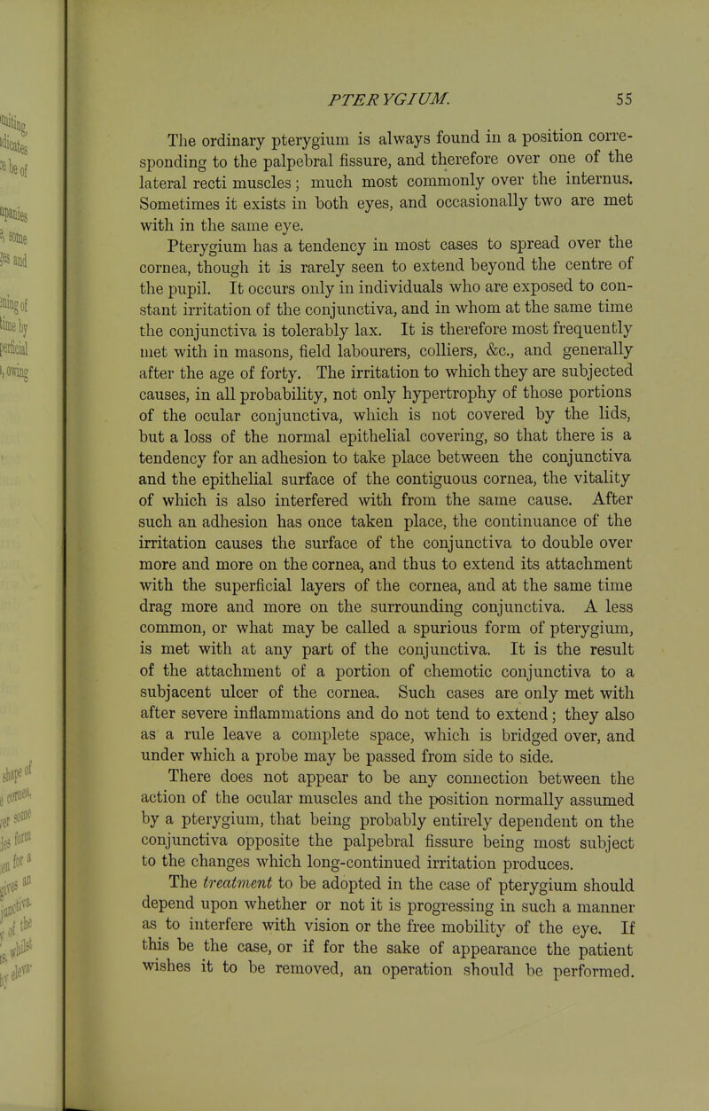 The ordinary pterygium is always found in a position corre- sponding to the palpebral fissure, and therefore over one of the lateral recti muscles; much most commonly over the internus. Sometimes it exists in both eyes, and occasionally two are met with in the same eye. Pterygium has a tendency in most cases to spread over the cornea, though it is rarely seen to extend beyond the centre of the pupil. It occurs only in individuals who are exposed to con- stant irritation of the conjunctiva, and in whom at the same time the conjunctiva is tolerably lax. It is therefore most frequently met with in masons, field labourers, colliers, &c., and generally after the age of forty. The irritation to which they are subjected causes, in all probability, not only hypertrophy of those portions of the ocular conjunctiva, which is not covered by the lids, but a loss of the normal epithelial covering, so that there is a tendency for an adhesion to take place between the conjunctiva and the epithelial surface of the contiguous cornea, the vitality of which is also interfered with from the same cause. After such an adhesion has once taken place, the continuance of the irritation causes the surface of the conjunctiva to double over more and more on the cornea, and thus to extend its attachment with the superficial layers of the cornea, and at the same time drag more and more on the surrounding conjunctiva. A less common, or what may be called a spurious form of pterygium, is met with at any part of the conjunctiva. It is the result of the attachment of a portion of chemotic conjunctiva to a subjacent ulcer of the cornea. Such cases are only met with after severe inflammations and do not tend to extend; they also as a rule leave a complete space, which is bridged over, and under which a probe may be passed from side to side. There does not appear to be any connection between the action of the ocular muscles and the position normally assumed by a pterygium, that being probably entirely dependent on the conjunctiva opposite the palpebral fissure being most subject to the changes which long-continued irritation produces. The treatment to be adopted in the case of pterygium should depend upon whether or not it is progressing in such a manner as to interfere with vision or the free mobility of the eye. If this be the case, or if for the sake of appearance the patient wishes it to be removed, an operation should be performed.