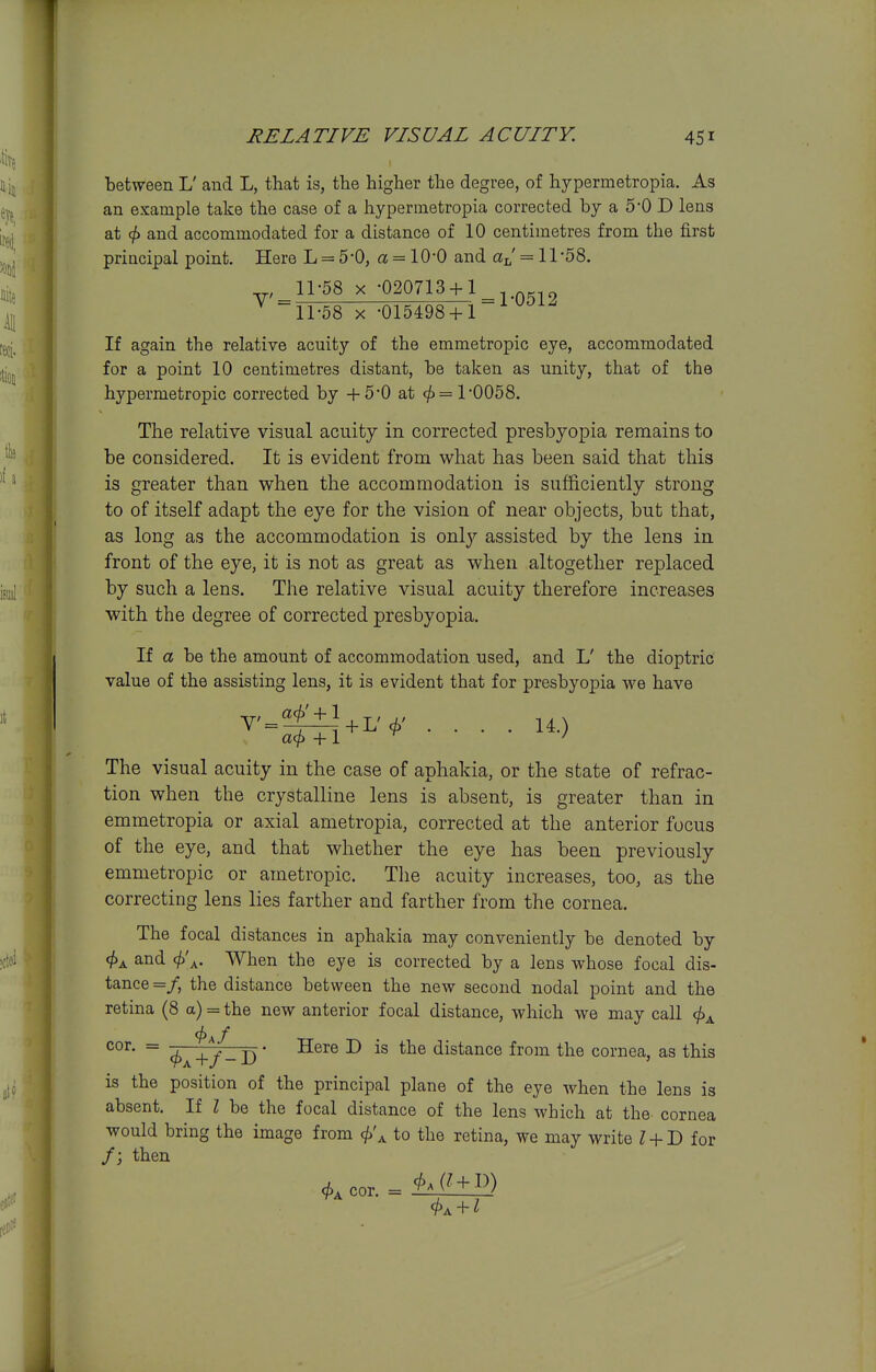 between L' and L, that is, the higher the degree, of hypermetropia. As an example take the case of a hypermetropia corrected by a 5*0 D lens at and accommodated for a distance of 10 centimetres from the first principal point. Here L = 5 '0, a = 10-0 and = 11 -58. 11-58 X -020713 + 1^ ^ 11-58 X -015498 + 1 If again the relative acuity of the emmetropic eye, accommodated for a point 10 centimetres distant, be taken as unity, that of the hypermetropic corrected by +5-0 at ^=1-0058. The relative visual acuity in corrected presbyopia remains to be considered. It is evident from what has been said that this is greater than when the accommodation is sufficiently strong to of itself adapt the eye for the vision of near objects, but that, as long as the accommodation is only assisted by the lens in front of the eye, it is not as great as when altogether replaced by such a lens. The relative visual acuity therefore increases with the degree of corrected presbyopia. If a be the amount of accommodation used, and L' the dioptric value of the assisting lens, it is evident that for presbyopia we have V' = ^l + L'c^' .... 14.) a<^ +1 ' The visual acuity in the case of aphakia, or the state of refrac- tion when the crystalline lens is absent, is greater than in emmetropia or axial ametropia, corrected at the anterior focus of the eye, and that whether the eye has been previously emmetropic or ametropic. The acuity increases, too, as the correcting lens lies farther and farther from the cornea. The focal distances in aphakia may conveniently be denoted by and <^\. When the eye is corrected by a lens whose focal dis- tance =/, the distance between the new second nodal point and the retina (8 a) = the new anterior focal distance, which we may call ^ ^^+y^-D ■ -^^^^ ^ distance from the cornea, as this is the position of the principal plane of the eye when the lens is absent. If I be the focal distance of the lens which at the cornea would bring the image from <jf)\ to the retina, we may write Z + D for /; then cor, =