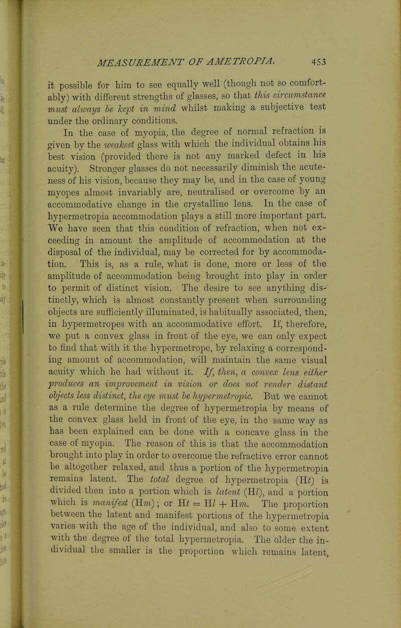 it possible for him to see equally well (though not so comfort- ably) with different strengths of glasses, so that this circumstance must always he kept in mind whilst making a subjective test under the ordinary conditions. In the case of myopia, the degree of normal refraction is given by the iveahest glass with which the individual obtains his best vision (provided there is not any marked defect in his acuity). Stronger glasses do not necessarily diminish the acute- ness of his vision, because they may be, and in the case of young myopes almost invariably are, neutralised or overcome by an accommodative change in the crystalline lens. In the case of hypermetropia accommodation plays a still more important part. We have seen that this condition of refraction, when not ex- ceeding in amount the amplitude of accommodation at the disposal of the individual, may be corrected for by accommoda- tion. This is, as a rule, what is done, more or less of the amplitude of accommodation being brought into play in order to permit of distinct vision. The desire to see anything dis- tinctly, which is almost constantly present when surrounding objects are sufficiently illuminated, is habitually associated, then, in hypermetropes with an accommodative effort. If, therefore, we put a convex glass in front of the eye, we can only expect to jSnd that with it the hypermetrope, by relaxing a correspond- ing amount of accommodation, will maintain the same visual acuity which he had without it. If, then, a convex lens either produces an improvement in vision or does not render distant objects less distinct, the eye must he hypermetropic. But we cannot as a rule determine the degree of hypermetropia by means of the convex glass held in front of the eye, in the same way as has been explained can be done with a concave glass in the case of myopia. The reason of this is that the accommodation brought into play in order to overcome the refractive error cannot be altogether relaxed, and thus a portion of the hypermetropia remains latent. The total degree of hypermetropia (H^) is divided then into a portion which is latent (H/), and a portion which is manifest (Hm); or = 11??^. The proportion between the latent and manifest portions of the hypermetropia varies with the age of the individual, and also to some extent with the degree of the total hypermetropia. The older the in- dividual the smaller is the proportion which remains latent,