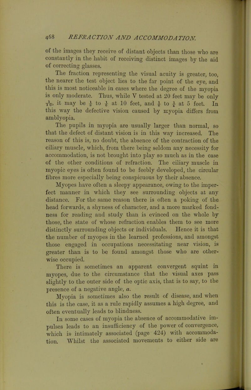 of the images they receive of distant objects than those who are constantly in the habit of receiving distinct images by the aid of correcting glasses. The fraction representing the visual acuity is greater, too, the nearer the test object lies to the far point of the eye, and this is most noticeable in cases where the degree of the myopia is only moderate. Thus, while V tested at 20 feet may be only xV, it may be i to at 10 feet, and to |- at 5 feet. In this way the defective vision caused by myopia differs from amblyopia, The pupils in myopia are usually larger than normal, so that the defect of distant vision is in this way increased. The reason of this is, no doubt, the absence of the contraction of the ciliary muscle, which, from there being seldom any necessity for accommodation, is not brought into play so much as in the case of the other conditions of refraction. The ciliary muscle in myopic eyes is often found to be feebly developed, the circular fibres more especially being conspicuous by their absence. Myopes have often a sleepy appearance, owing to the imper- fect manner in which they see surrounding objects at any distance. For the same reason there is often a poking of the head forwards, a shyness of character, and a more marked fond- ness for reading and study than is evinced on the whole by those, the state of whose refraction enables them to see more distinctly surrounding objects or individuals. Hence it is that the number of myopes in the learned professions, and amongst those engaged in occupations necessitating near vision, is greater than is to be found amongst those who are other- wise occupied. There is sometimes an apparent convergent squint in myopes, due to the circumstance that the visual axes pass slightly to the outer side of the optic axis, that is to say, to the presence of a negative angle, a. Myopia is sometimes also the result of disease, and when this is the case, it as a rule rapidly assumes a high degree, and often eventually leads to blindness. In some cases of myopia the absence of accommodative im- pulses leads to an insufficiency of the power of convergence, which is intimately associated (page 424) with accommoda- tion. Whilst the associated movements to either side are