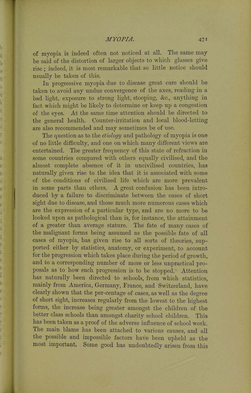 of myopia is indeed often not noticed at all. The same may be said of the distortion of larger objects to which glasses give rise ; indeed, it is most remarkable that so little notice should usually be taken of this. In progressive myopia due to disease great care should be taken to, avoid any undue convergence of the axes, reading in a bad light, exposure to strong light, stooping, &c., anything in fact which might be likely to determine or keep up a congestion of the eyes. At the same time attention should be directed to the general health. Counter-irritation and local blood-letting are also recommended and may sometimes be of use. The question as to the etiology and pathology of myopia is one of no little difficulty, and one on which many different views are entertained. The greater frequency of this state of refraction in some countries compared with others equally civilised, and the almost complete absence of it in uncivilised countries, has naturally given rise to the idea that it is associated with some of the conditions of civilised life which are more prevalent in some parts than others. A great confusion has been intro- duced by a failure to discriminate between the cases of short sight due to disease, and those much more numerous cases which are the expression of a particular type, and are no more to be looked upon as pathological than is, for instance, the attainment of a greater than average stature. The fate of many cases of the malignant forms being assumed as the possible fate of all cases of myopia, has given rise to all sorts of theories, sup- ported either by statistics, anatomy, or experiment, -to account for the progression which takes place during the period of growth, and to a corresponding number of more or less unpractical pro- posals as to how such progression is to be stopped. Attention has naturally been directed to schools, from which statistics, mainly from America, Germany, France, and Switzerland, have clearly shown that the per-centage of cases, as well as the degree of short sight, increases regularly from the lowest to the highest forms, the increase being greater amongst the children of the better class schools than amongst charity school children. This has been taken as a proof of the adverse influence of school work. The main blame has been attached to various causes, and all the possible and impossible factors have been upheld as the most important. Some good has undoubtedly arisen from this