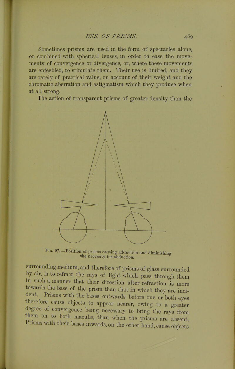 Sometimes prisms are used in the form of spectacles alone, or combined with spherical lenses, in order to ease the move- ments of convergence or divergence, or, where these movements are enfeebled, to stimulate them. Their use is limited, and they are rarely of practical value, on account of their weight and the chromatic aberration and astigmatism which they produce when at all strong. The action of transparent prisms of greater density than the Fig. 97.—Position of prisms causing adduction and diminishing the necessity for abduction. surrounding medium, and therefore of prisms of glass surrounded by air, is to refract the rays of light which pass through them m such a manner that their direction after refraction is more towards the base of the prism than that in which they are inci- dent. Prisms with the bases outwards before one or both eyes therefore cause objects to appear nearer, owing to a greater degree of convergence being necessary to bring the rays from them on to both macule, than when the prisms are absent Prisms with their bases inwards, on the other hand, cause objects