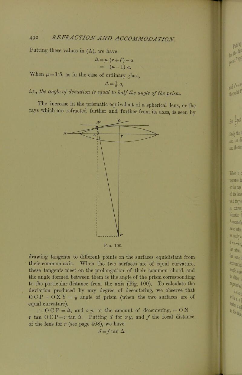 Putting these values in (A), we have A = />i (r + i) - a = (/^-l)a. When /A = 1 5, as in the case of ordinary glass, i.e., the angle of deviation is equal to half the angle of the prism. The increase in the prismatic equivalent of a spherical lens, or the rays which are refracted further and further from its axes, is seen by Fig. 100. drawing tangents to different points on the surfaces equidistant from their common axis. When the two surfaces are of equal curvature, these tangents meet on the prolongation of their common chord, and the angle formed between them is the angle of the prism corresponding to the particular distance from the axis (Fig. 100). To calculate the deviation produced by any degree of decentering, we observe that OCP = OXY = i^ angle of prism (when the two surfaces are of equal curvature). . •. 0 C P = A, and x y, or the amount of decentering, = 0 JST = r tan 0 C P = r tan A. Putting d for x y, and / the focal distance of the lens for r (see page 408), we have d=f tan A.