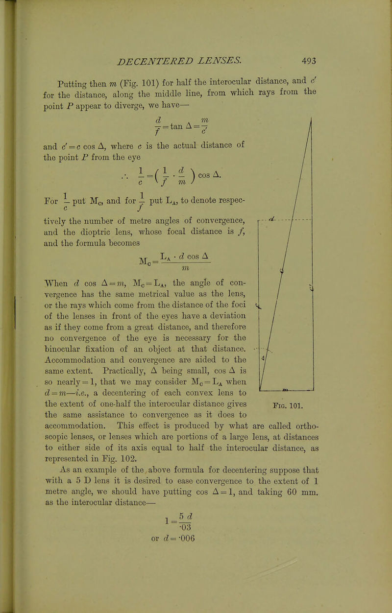 Putting tlieii m (Fig. 101) for half the interocular distance, and c' for the distance, along the middle line, from which rays from the point P appear to diverge, we have— d . m ■J = tan A = — and c' = c cos A, where c is the actual distance of the point P from the eye 1 / 1 CZ \ A _ = (—•— ) cos Za. / For L put Mo, and for — put L^, to denote respec- tively the number of metre angles of convergence, and the dioptric lens, whose focal distance is /, and the formula becomes Mo La • d cos A TO When d cos A = to, Mo = La, the angle of con- vergence has the same metrical value as the lens, or the rays which come from the distance of the foci of the lenses in front of the eyes have a deviation as if they come from a great distance, and therefore no convergence of the eye is necessary for the binocular fixation of an object at that distance. Accommodation and convergence are aided to the same extent. Practically, A being small, cos A is so nearly = 1, that we may consider Mo^L^ when d — m—i.e., a decentering of each convex lens to the extent of one-half the interocular distance gives fkj. iqi. the same assistance to convergence as it does to accommodation. This effect is produced by what are called ortho- scopic lenses, or lenses which are portions of a large lens, at distances to either side of its axis equal to half the interocular distance, as represented in Fig. 102. As an example of the above formula for decentering suppose that with a 5 D lens it is desired to ease convergence to the extent of 1 metre angle, we should have putting cos A=l, and taking 60 mm. as the interocular distance— 1 = 5 d •03 or tZ=-006