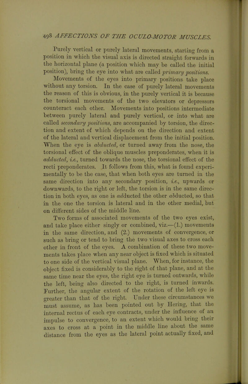 Purely vertical or purely lateral movements, starling from a position in which the visual axis is directed straight forwards in the liorizontal plane (a position which may be called the initial position), bring the eye into what are called 'primary positions. Movements of the eyes into primary positions take place without any torsion. In the case of purely lateral movements the reason of this is obvious, in the purely vertical it is because the torsional movements of the two elevators or depressors counteract each other. Movements into positions intermediate between purely lateral and purely vertical, or into what are called secondary positions, are accompanied by torsion, the direc- tion and extent of which depends on the direction and extent of the lateral and vertical displacement from the initial position. When the eye is abducted, or turned away from the nose, the torsional effect of the oblique muscles preponderates, when it is adductecl, i.e., turned towards the nose, the torsional effect of the recti preponderates. It follows from this, what is found experi- mentally to be the case, that when both eyes are turned in the same direction into any secondary position, i.e., upwards or downwards, to the right or left, the torsion is in the same direc- tion in both eyes, as one is acZducted the other a&ducted, so that in the one the torsion is lateral and in the other medial, but on different sides of the middle line. Two forms of associated movements of the two eyes exist, and take place either singly or combined, viz.—(1.) movements in the same direction, and (2.) movements of convergence, or such as bring or tend to bring the two visual axes to cross each other in front of the eyes. A combination of these two move- ments takes place when any near object is fixed which is situated to one side of the vertical visual plane. When, for instance, the object fixed is considerably to the right of that plane, and at the same time near the eyes, the right eye is turned outwards, while the left, being also directed to the right, is turned inwards. Further, the angular extent of the rotation of the left eye is greater than that of the right. Under these circumstances we must assume, as has been pointed out by Hering, that the internal rectus of each eye contracts, under the influence of an impulse to convergence, to an extent which would bring their axes to cross at a point in the middle line about the same distance from the eyes as the lateral point actually fixed, and