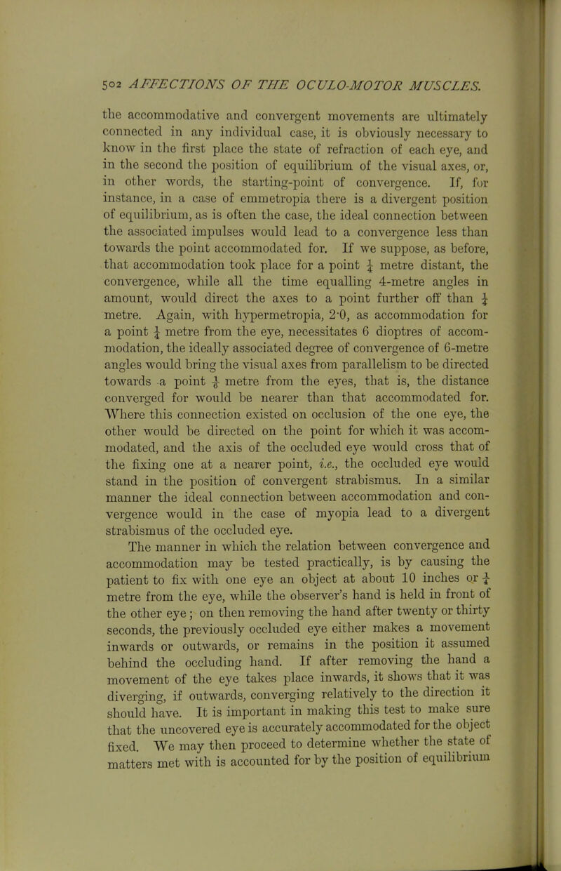 the accommodative and convergent movements are ultimately- connected in any individual case, it is obviously necessary to know in the first place the state of refraction of each eye, and in the second the jDosition of equilibrium of the visual axes, or, in other words, the starting-point of convergence. If, f(jr instance, in a case of emmetropia there is a divergent position of equilibrium, as is often the case, the ideal connection between the associated impulses would lead to a convergence less than towards the point accommodated for. If we suppose, as before, that accommodation took place for a point \ metre distant, the convergence, while all the time equalling 4-metre angles in amount, would direct the axes to a point further off than \ metre. Again, with hypermetropia, 2*0, as accommodation for a point \ metre from the eye, necessitates 6 dioptres of accom- modation, the ideally associated degree of convergence of 6-metre angles would bring the visual axes from paralleUsm to be directed towards a point metre from the eyes, that is, the distance converged for would be nearer than that accommodated for. Where this connection existed on occlusion of the one eye, the other would be directed on the point for which it was accom- modated, and the axis of the occluded eye would cross that of the fixing one at a nearer point, i.e., the occluded eye would stand in the position of convergent strabismus. In a similar manner the ideal connection between accommodation and con- vergence would in the case of myopia lead to a divergent strabismus of the occluded eye. The manner in which the relation between convergence and accommodation may be tested practically, is by causing the patient to fix with one eye an object at about 10 inches or \ metre from the eye, while the observer's hand is held in front of the other eye; on then removing the hand after twenty or thirty seconds, the previously occluded eye either makes a movement inwards or outwards, or remains in the position it assumed behind the occluding hand. If after removing the hand a movement of the eye takes place inwards, it shows that it was diverging, if outwards, converging relatively to the direction it should have. It is important in making this test to make sure that the uncovered eye is accurately accommodated for the object fixed. We may then proceed to determine whether the state of matters met with is accounted for by the position of equihbrium