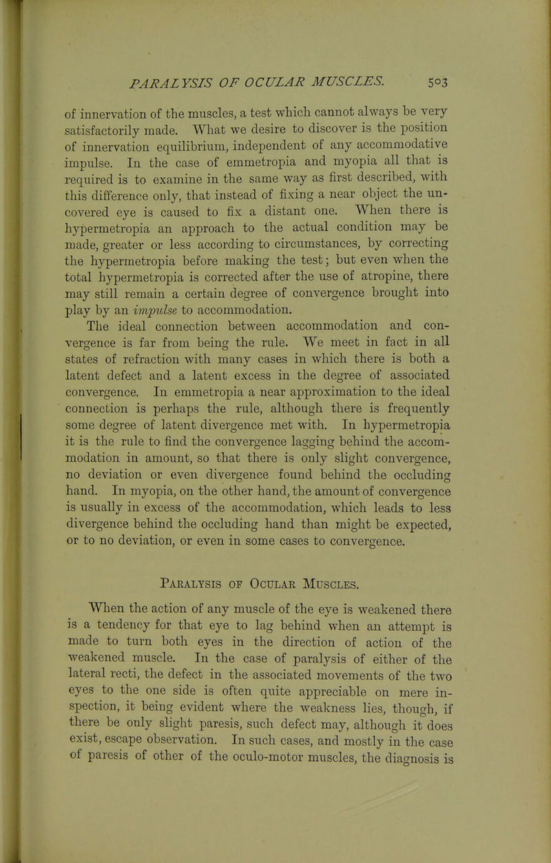 of innervation of the muscles, a test which cannot always be very satisfactorily made. What we desire to discover is the position of innervation equilibrium, independent of any accommodative impulse. In the case of emmetropia and myopia all that is required is to examine in the same way as first described, with this difference only, that instead of fixing a near object the un- covered eye is caused to fix a distant one. When there is hypermetropia an approach to the actual condition may be made, greater or less according to circumstances, by correcting the hypermetropia before making the test; but even when the total hypermetropia is corrected after the use of atropine, there may still remain a certain degree of convergence brought into play by an impulse to accommodation. The ideal connection between accommodation and con- vergence is far from being the rule. We meet in fact in all states of refraction with many cases in which there is both a latent defect and a latent excess in the degree of associated convergence. In emmetropia a near approximation to the ideal connection is perhaps the rule, although there is frequently some degree of latent divergence met with. In hypermetropia it is the rule to find the convergence lagging behind the accom- modation in amount, so that there is only slight convergence, no deviation or even divergence found behind the occluding hand. In myopia, on the other hand, the amount of convergence is usually in excess of the accommodation, which leads to less divergence behind the occluding hand than might be expected, or to no deviation, or even in some cases to convergence. Pakalysis of Ocular Muscles. When the action of any muscle of the eye is weakened there is a tendency for that eye to lag behind when an attempt is made to turn both eyes in the direction of action of the weakened muscle. In the case of paralysis of either of the lateral recti, the defect in the associated movements of the two eyes to the one side is often quite appreciable on mere in- spection, it being evident where the weakness lies, though, if there be only slight paresis, such defect may, although it does exist, escape observation. In such cases, and mostly in the case of paresis of other of the oculo-motor muscles, the diagnosis is