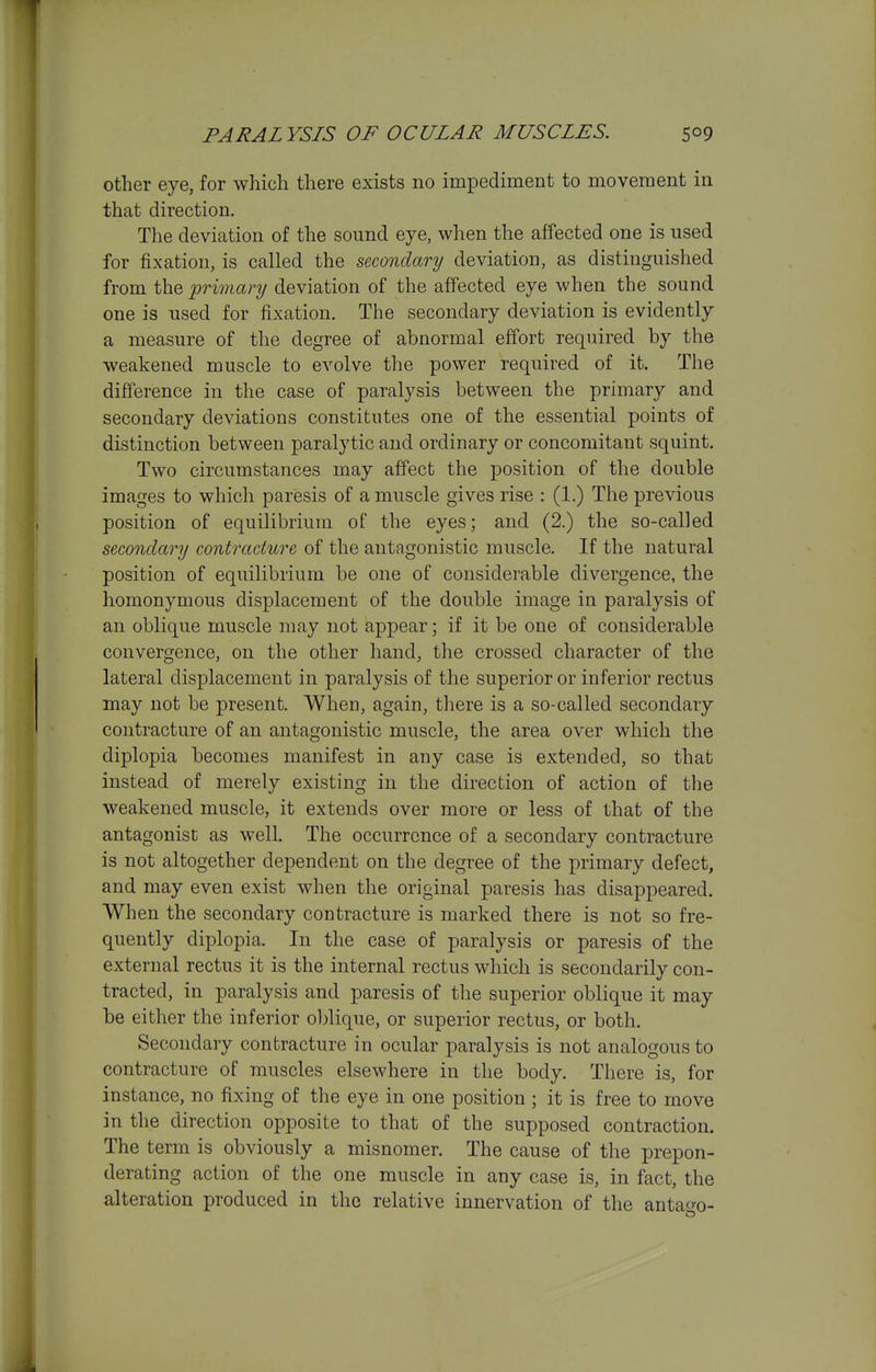 other eye, for which there exists no impediment to movement in that direction. The deviation of the sound eye, when the affected one is used for fixation, is called the secondary deviation, as distinguished from the •primary deviation of the affected eye when the sound one is used for fixation. The secondary deviation is evidently a measure of the degree of abnormal effort required by the weakened muscle to evolve the power required of it. The difference in the case of paralysis between the primary and secondary deviations constitutes one of the essential points of distinction between paralytic and ordinary or concomitant squint. Two circumstances may affect the position of the double images to which paresis of a muscle gives rise : (1.) The previous position of equilibrium of the eyes; and (2.) the so-called secondary contracture of the antagonistic muscle. If the natural position of equilibrium be one of considerable divergence, the homonymous displacement of the double image in paralysis of an oblique muscle may not appear; if it be one of considerable convergence, on the other hand, the crossed character of the lateral displacement in paralysis of the superior or inferior rectus may not be present. When, again, there is a so-called secondary contracture of an antagonistic muscle, the area over which the diplopia becomes manifest in any case is extended, so that instead of merely existing in the direction of action of the weakened muscle, it extends over more or less of that of the antagonist as well. The occurrence of a secondary contracture is not altogether dependent on the degree of the primary defect, and may even exist when the original paresis has disappeared. When the secondary contracture is marked there is not so fre- quently diplopia. In the case of paralysis or paresis of the external rectus it is the internal rectus which is secondarily con- tracted, in paralysis and paresis of the superior oblique it may be either the inferior oljlique, or superior rectus, or both. Secondary contracture in ocular paralysis is not analogous to contracture of muscles elsewhere in the body. There is, for instance, no fixing of the eye in one position ; it is free to move in the direction opposite to that of the supposed contraction. The term is obviously a misnomer. The cause of the prepon- derating action of the one muscle in any case is, in fact, the alteration produced in the relative innervation of the antac^o-