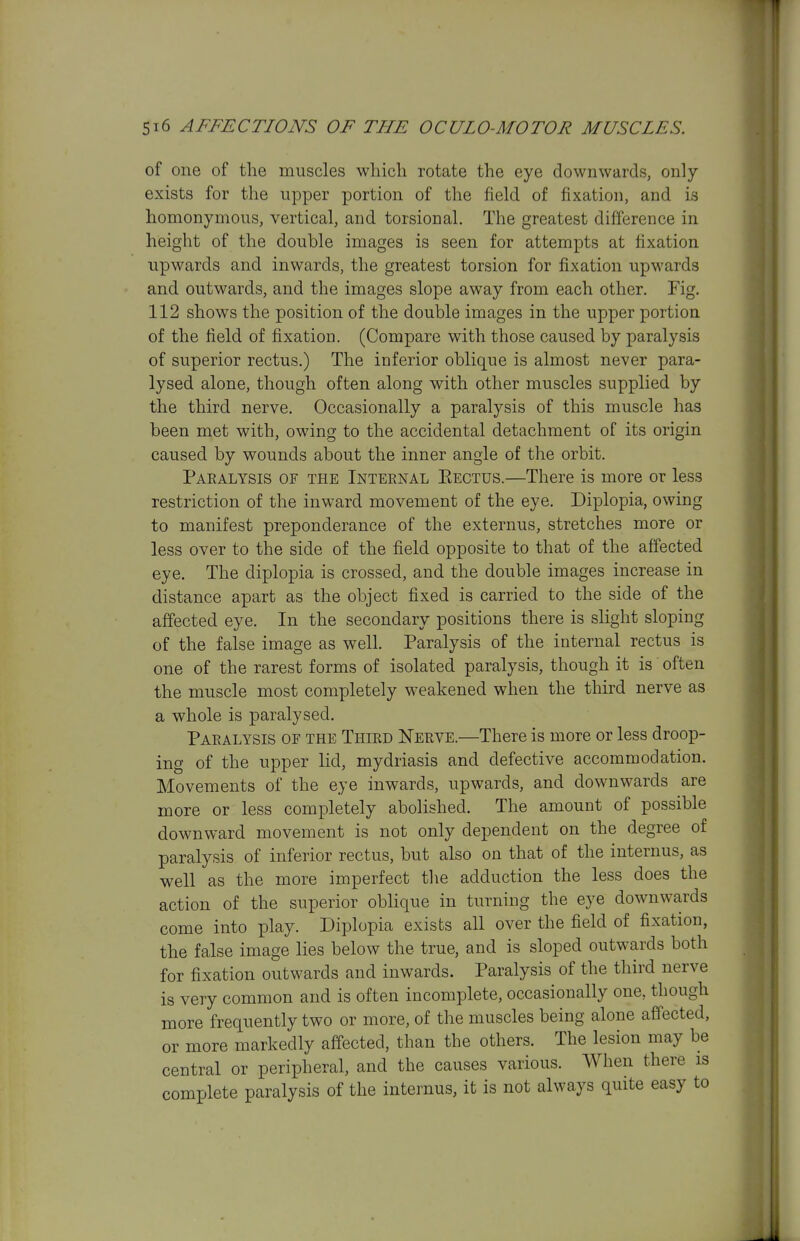 of one of the muscles which rotate the eye downwards, only exists for the upper portion of the field of fixation, and is homonymous, vertical, and torsional. The greatest difference in height of the double images is seen for attempts at fixation upwards and inwards, the greatest torsion for fixation upwards and outwards, and the images slope away from each other. Fig. 112 shows the position of the double images in the upper portion of the field of fixation. (Compare with those caused by paralysis of superior rectus.) The inferior oblique is almost never para- lysed alone, though often along with other muscles supplied by the third nerve. Occasionally a paralysis of this muscle has been met with, owing to the accidental detachment of its origin caused by wounds about the inner angle of the orbit. Paealysis of the Internal Eectus.—There is more or less restriction of the inward movement of the eye. Diplopia, owing to manifest preponderance of the externus, stretches more or less over to the side of the field opposite to that of the affected eye. The diplopia is crossed, and the double images increase in distance apart as the object fixed is carried to the side of the affected eye. In the secondary positions there is slight sloping of the false image as well. Paralysis of the internal rectus is one of the rarest forms of isolated paralysis, though it is often the muscle most completely weakened when the third nerve as a whole is j^aralysed. Paralysis of the Third Nerve.—There is more or less droop- ing of the upper lid, mydriasis and defective accommodation. Movements of the eye inwards, upwards, and downwards are more or less completely abolished. The amount of possible downward movement is not only dependent on the degree of paralysis of inferior rectus, but also on that of the internus, as well as the more imperfect the adduction the less does the action of the superior oblique in turning the eye downwards come into play. Diplopia exists all over the field of fixation, the false image lies below the true, and is sloped outwards both for fixation outwards and inwards. Paralysis of the tliird nerve is very common and is often incomplete, occasionally one, though more frequently two or more, of the muscles being alone affected, or more markedly affected, than the others. The lesion may be central or peripheral, and the causes various. When there is complete paralysis of the internus, it is not always quite easy to