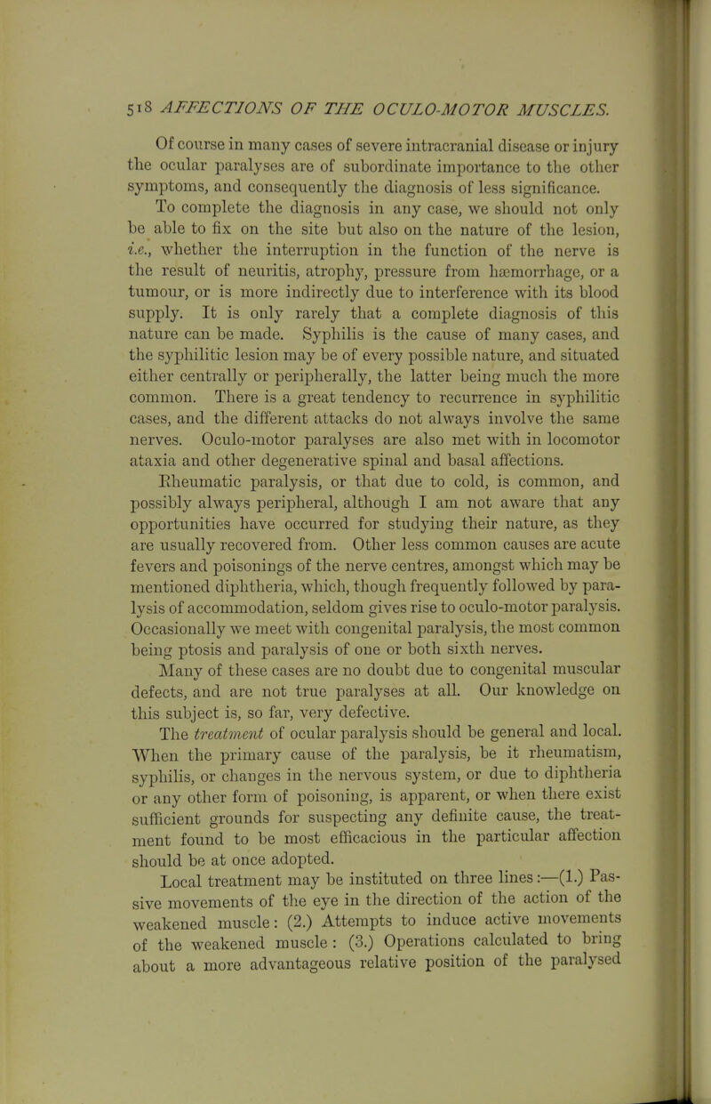 Of course in many cases of severe intracranial disease or injury the ocular paralyses are of subordinate importance to the other symptoms, and consequently the diagnosis of less significance. To complete the diagnosis in any case, we should not only be able to fix on the site but also on the nature of the lesion, i.e., whether the interruption in the function of the nerve is the result of neuritis, atrophy, pressure from liEemorrhage, or a tumour, or is more indirectly due to interference with its blood supply. It is only rarely that a complete diagnosis of this nature can be made. Syphilis is the cause of many cases, and the syphilitic lesion may be of every possible nature, and situated either centrally or peripherally, the latter being much the more common. There is a great tendency to recurrence in syphilitic cases, and the different attacks do not always involve the same nerves. Oculo-motor paralyses are also met with in locomotor ataxia and other degenerative spinal and basal affections. Eheumatic paralysis, or that due to cold, is common, and possibly always peripheral, although I am not aware that any opportunities have occurred for studying their nature, as they are usually recovered from. Other less common causes are acute fevers and poisonings of the nerve centres, amongst which may be mentioned diphtheria, which, though frequently followed by para- lysis of accommodation, seldom gives rise to oculo-motor paralysis. Occasionally we meet with congenital paralysis, the most common being ptosis and paralysis of one or both sixth nerves. Many of these cases are no doubt due to congenital muscular defects, and are not true paralyses at all. Our knowledge on this subject is, so far, very defective. The treatment of ocular paralysis should be general and local. When the primary cause of the paralysis, be it rheumatism, syphilis, or changes in the nervous system, or due to diphtheria or any other form of poisoning, is apparent, or when there exist sufficient grounds for suspecting any definite cause, the treat- ment found to be most efficacious in the particular affection should be at once adopted. Local treatment may be instituted on three lines:—(1.) Pas- sive movements of the eye in tlie direction of the action of the weakened muscle: (2.) Attempts to induce active movements of the weakened muscle : (3.) Operations calculated to bring about a more advantageous relative position of the paralysed