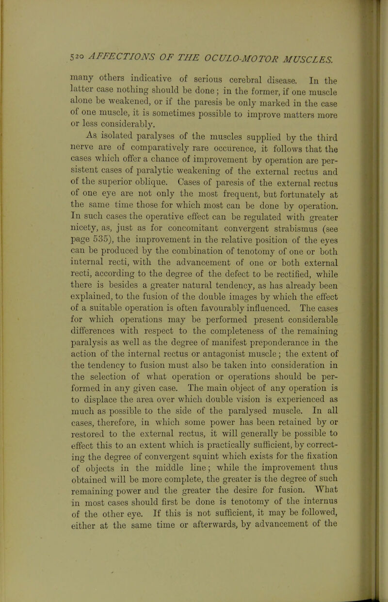 many others indicative of serious cerebral disease. In the latter case nothing should be done ; in the former, if one muscle alone be weakened, or if the paresis be only marked in the case of one muscle, it is sometimes possible to improve matters more or less considerably. As isolated paralyses of the muscles supplied by the third nerve are of comparatively rare occurence, it follows that the cases which offer a chance of improvement by operation are per- sistent cases of paralytic weakening of the external rectus and of the superior oblique. Cases of paresis of the external rectus of one eye are not only the most frequent, but fortunately at the same time those for which most can be done by operation. In such cases the operative effect can be regulated with greater nicety, as, just as for concomitant convergent strabismus (see page 535), the improvement in the relative position of the eyes can be produced by the combination of tenotomy of one or both internal recti, with the advancement of one or both external recti, according to the degree of the defect to be rectified, while there is besides a greater natural tendency, as has already been explained, to the fusion of the double images by which the effect of a suitable operation is often favourably influenced. The cases for which operations may be performed present considerable differences with respect to the completeness of the remaining paralysis as well as the degree of manifest preponderance in the action of the internal rectus or antagonist muscle ; the extent of the tendency to fusion must also be taken into consideration in the selection of what operation or operations should be per- formed in any given case. The main object of any operation is to displace the area over which double vision is experienced as much as possible to the side of the paralysed muscle. In all cases, therefore, in which some power has been retained by or restored to the external rectus, it will generally be possible to effect this to an extent which is practically sufficient, by correct- ing the degree of convergent squint which exists for the fixation of objects in the middle line; while the improvement thus obtained will be more complete, the greater is the degree of such remaining power and the greater the desire for fusion. What in most cases should first be done is tenotomy of the internus of the other eye. If this is not sufficient, it may be followed, either at the same time or afterwards, by advancement of the