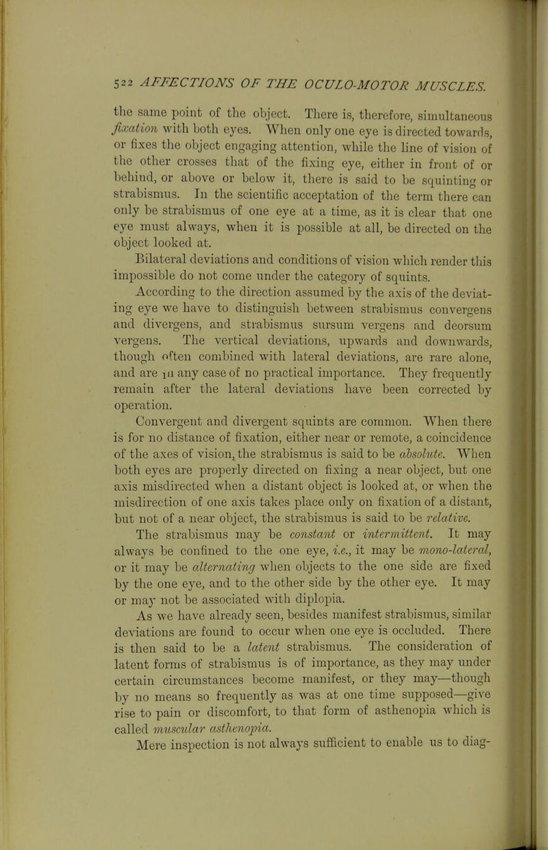 the same point of the object. There is, therefore, simultaneous fixation with both eyes. When only one eye is directed towards, or fixes the object engaging attention, while the line of vision of the other crosses that of the fixing eye, either in front of or behind, or above or below it, there is said to be squinting or strabismus. In the scientific acceptation of the term there can only be strabismus of one eye at a time, as it is clear that one eye must always, when it is possible at all, be directed on the object looked at. Bilateral deviations and conditions of vision which render this impossible do not come under the category of squints. According to the direction assumed by the axis of the deviat- ing eye we have to distinguish between strabismus convergens and divergens, and strabismus sursum vergens and deorsum vergens. The vertical deviations, upwards and downwards, though often combined with lateral deviations, are rare alone, and are lu any case of no practical importance. They frequently remain after the lateral deviations have been corrected by operation. Convergent and divergent squints are common. When there is for no distance of fixation, either near or remote, a coincidence of the axes of vision^ the strabismus is said to be absolute. When both eyes are properly directed on fixing a near object, but one axis misdirected when a distant object is looked at, or when the misdirection of one axis takes place only on fixation of a distant, but not of a near object, the strabismus is said to be relative. The strabismus may be constant or intermittent. It may always be confined to the one eye, i.e., it may be mono-lateral, or it may be alternating when objects to the one side are fixed by the one eye, and to the other side by the other eye. It may or maj' not be associated with diplopia. As we have already seen, besides manifest strabismus, similar deviations are found to occur when one eye is occluded. There is then said to be a latent strabismus. The consideration of latent forms of strabismus is of importance, as they may under certain circumstances become manifest, or they may—though by no means so frequently as was at one time supposed—give rise to pain or discomfort, to that form of asthenopia which is called museular asthenopia. Mere inspection is not always sufficient to enable us to diag-