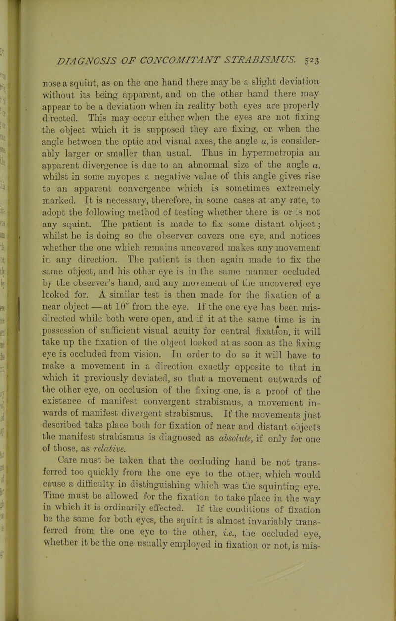 nose a squint, as on the one hand there may be a slight deviation without its being apparent, and on the other hand there may appear to be a deviation when in reality both eyes are properly directed. This may occur either when the eyes are not fixing the object which it is supposed they are fixing, or when the angle between the optic and visual axes, the angle a, is consider- ably larger or smaller than usual. Thus in hypermetropia an apparent divergence is due to an abnormal size of the angle a, whilst in some myopes a negative value of this angle gives rise to an apparent convergence which is sometimes extremely marked. It is necessary, therefore, in some cases at any rate, to adopt the following method of testing whether there is or is not any squint. The patient is made to fix some distant object; whilst he is doing so the observer covers one eye, and notices whether the one which remains uncovered makes any movement ia any direction. The patient is then again made to fix the same object, and his other eye is in the same manner occluded by the observer's hand, and any movement of the uncovered eye looked for. A similar test is then made for the fixation of a near object —at 10 from the eye. If the one eye has been mis- directed while both were open, and if it at the same time is in possession of sufficient visual acuity for central fixation, it will take up the fixation of the object looked at as soon as the fixing eye is occluded from vision. In order to do so it will have to make a movement in a direction exactly opposite to that in which it previously deviated, so that a movement outwards of the other eye, on occlusion of the fixing one, is a proof of the existence of manifest convergent strabismus, a movement in- wards of manifest divergent strabismus. If the movements just described take place both for fixation of near and distant objects the manifest strabismus is diagnosed as absolute, if only for one of those, as relative. Care must be taken that the occluding hand be not trans- ferred too quickly from the one eye to the other, which would cause a difficulty in distinguishing which was the squinting eye. Time must be allowed for the fixation to take place in the way in which it is ordinarily eff'ected. If the conditions of fixation be the same for both eyes, the squint is almost invariably trans- ferred from the one eye to the other, i.e., the occluded eye, whether it be the one usually employed in fixation or not, is mis-