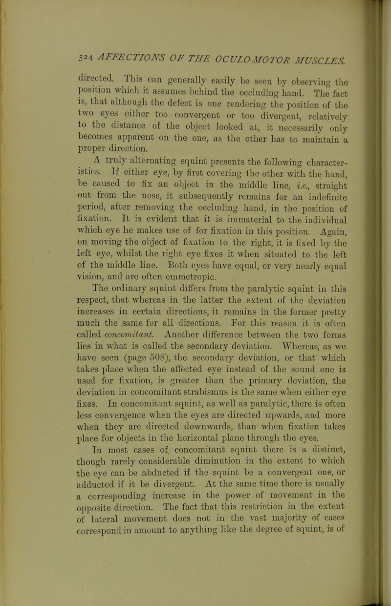 directed. This can generally easily be seen by observing the position which it assumes behind the occluding hand. The fact ]s, that although the defect is one rendering the position of the two eyes either too convergent or too divergent, relatively to the distance of the object looked at, it necessarily only becomes apparent on the one, as the other has to maintain a proper direction. A truly alternating squint presents the following character- istics. If either eye, by first covering the other with the hand, be caused to fix an object in the middle line, i.e., straight out from the nose, it subsequently remains for an indefinite period, after removing the occluding hand, in the position of fixation. It is evident that it is immaterial to the individual which eye he makes use of for fixation in this position. Again, on moving the object of fixation to the right, it is fixed by the left eye, whilst the right eye fixes it when situated to the left of the middle line. Both eyes have equal, or very nearly equal vision, and are often emmetropic. The ordinary squint differs from the paralytic squint in this respect, that whereas in the latter the extent of the deviation increases in certain directions, it remains in the former pretty much the same for all directions. For this reason it is often called concomitant. Another difference between the two forms lies in what is called the secondary deviation. Whereas, as we have seen (page 508), the secondary deviation, or that which takes place when the affected eye instead of the sound one is used for fixation, is greater than the primary deviation, the deviation in concomitant strabismus is the same when either eye fixes. In concomitant squint, as well as paralytic, there is often less convergence when the eyes are directed upwards, and more when they are directed downwards, than when fixation takes place for objects in the horizontal plane through the eyes. In most cases of concomitant squint there is a distinct, though rarely considerable diminution in the extent to which the eye can be abducted if the squint be a convergent one, or adducted if it be divergent. At the same time there is usually a corresponding increase in the power of movement in the opposite direction. The fact that this restriction in the extent of lateral movement does not in the vast majority of cases correspond in amount to anything like the degree of squint, is of