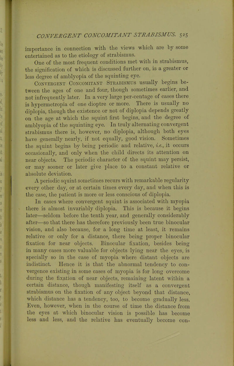 importance in connection with the views which are by some entertained as to the etiology of strabismus. One of the most frequent conditions met with in strabismus, the signification of which is discussed further on, is a greater or less degree of amblyopia of the squinting eye. Convergent Concomitant Strabismus usually begins be- tween the ages of one and four, though sometimes earlier, and not infrequently later. In a very large per-centage of cases there is hypermetropia of one dioptre or more. There is usually no diplopia, though the existence or not of diplopia depends greatly on the age at which the squint first begins, and the degree of amblyopia of the squinting eye. In truly alternating convergent strabismus there is, however, no diplopia, although both eyes have generally nearly, if not equally, good vision. Sometimes the squint begins by being periodic and relative, 'i.e., it occurs occasionally, and only when the child directs its attention on near objects. The periodic character of the squint may persist, or may sooner or later give place to a constant relative or absolute deviation. A periodic squint sometimes recurs with remarkable regularity every other day, or at certain times every day, and when this is the case, the patient is more or less conscious of diplopia. In cases where convergent squint is associated with myopia there is almost invariably diplopia. This is because it begins later—seldom before the tenth year, and generally considerably after—so that there has therefore previously been true binocular vision, and also because, for a long time at least, it remains relative or only for a distance, there being proper binocular fixation for near objects. Binocular fixation, besides being in many cases more valuable for objects lying near the eyes, is specially so in the case of myopia where distant objects are indistinct. Hence it is that the abnormal tendency to con- vergence existing in some cases of myopia is for long overcome during the fixation of near objects, remaining latent within a certain distance, though manifesting itself as a convergent strabismus on the fixation of any object beyond that distance, which distance has a tendency, too, to become gradually less. Even, however, when in the course of time the distance from the eyes at which binocular vision is possible has become less and less, and the relative has eventually become con-