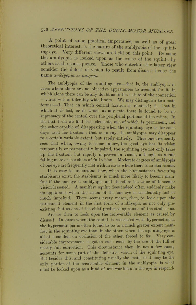 A point of some practical importance, as well as of great theoretical interest, is the nature of the amblyopia of the squint- ing eye. Very different views are held on this point. By some the amblyopia is looked upon as the cause of the squint; by others as the consequence. Those who entertain the latter view consider the defect of vision to result from disuse; hence the name amblyopia ex anopsia. The amblyopia of the squinting eye—that is, the amblyopia in cases where there are no objective appearances to account for it, in which alone there can be any doubt as to the nature of the connection —varies within tolerably wide limits. We may distinguish two main forms:—1. That in which central fixation is retained; 2. That in which it is lost, or in which at any rate there is found to be no supremacy of the central over the peripheral portions of the retina. In the first form we find two elements, one of which is permanent, and the other capable of disappearing when the squinting eye is for some days used for fixation; that is to say, the amblyopia may disappear to a certain variable extent, but rarely entirely. Thus one frequently sees that when, owing to some injury, the good eye has its vision temporarily or permanently impaired, the squinting eye not only takes up the fixation, but rapidly improves in vision, although as a rule falling more or less short of full vision. Moderate degrees of amblyopia of one eye are frequently met with in cases where there is no strabismus. It is easy to understand how, when the circumstances favouring strabismus exist, the strabismus is much more likely to become mani- fest if the one eye is amblyopic, and therefore the value of binocular vision lessened. A manifest squint does indeed often suddenly make its appearance when the vision of the one eye is accidentally lost or much impaired. There seems every reason, then, to look upon the permanent element in the first form of amblyopia as not only pre- existing, but as one of the chief predisposing causes of the strabismus. Are we then to look upon the recoverable element as caused by disuse 1 In cases where the squint is associated with hypermetropia, the hypermetropia is often found to be to a much greater extent mani- fest in the squinting eye than in the other, when the squinting eye is all of a sudden, on occlusion of the other, forced to fix. Very con- siderable improvement is got in such cases by the use of the full or nearly full correction. This circumstance, then, in not a few cases, accounts for some part of the defective vision of the squinting eye. But besides this, and constituting usually the main, or it may be the only, portion of the recoverable element in the amblyopia, is what must be looked upon as a kind of awkwardness in the eye in respond-