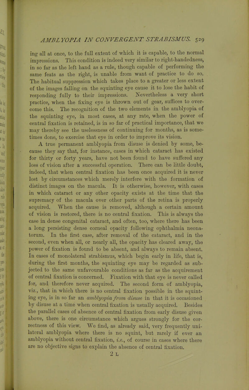 ing all at once, to the full extent of which, it is capable, to the normal impressions. This condition is indeed very similar to right-handedness, in so far as the left hand as a rule, though capable of performing the same feats as the right, is unable from want of practice to do so. The habitual suppression which takes place to a greater or less extent of the images falling on the squinting eye cause it to lose the habit of responding fully to their impressions. Nevertheless a very short practice, when the fixing eye is thrown out of gear, suffices to over- come this. The recognition of the two elements in the amblyopia of the squinting eye, in most cases, at any rate, when the power of central fixation is retained, is in so far of practical importance, that we may thereby see the uselessness of continuing for months, as is some- times done, to exercise that eye in order to improve its vision. A true permanent amblyopia from disuse is denied by some, be- cause they say that, for instance, cases in which cataract has existed for thirty or forty years, have not been found to have suffered any loss of vision after a successful operation. There can be little doubt, indeed, that when central fixation has been once acquired it is never lost by circumstances which merely interfere with the formation of distinct images on the macula. It is otherwise, however, with cases in which cataract or any other opacity exists at the time that the supremacy of the macula over other parts of the retina is properly acquired. When the cause is removed, although a certain amount of vision is restored, there is no central fixation. This is always the case in dense congenital cataract, and often, too, where there has been a long persisting dense corneal opacity following ophthalmia neona- torum. In the first case, after removal of the cataract, and in the second, even when all, or nearly all, the opacity has cleared away, the power of fixation is found to be absent, and always to remain absent. In cases of monolateral strabismus, which begin early in life, that is, during the first months, the squinting eye may be regarded as sub- jected to the same unfavourable conditions as far as the acquirement of central fixation is concerned. Fixation with that eye is never called for, and therefore never acquired. The second form of amblyopia, viz., that in which there is no central fixation possible in the squint- ing eye, is in so far an amMyopia from disuse in that it is occasioned by disuse at a time when central fixation is usually acquired. Besides the parallel cases of absence of central fixation from early disuse given above, there is one circumstance which argues strongly for the cor- rectness of this view. We find, as already said, very frequently uni- lateral amblyopia where there is no squint, but rarely if ever an amblyopia without central fixation, i.e., of course in cases where there are no objective signs to explain the absence of central fixation. 2 L