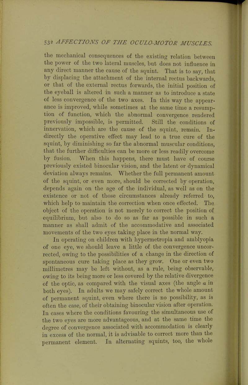 the mechanical consequences of the existing relation between the power of the two lateral muscles, but does not influence in any direct manner the cause of the squint. That is to say, that by displacing the attachment of the internal rectus backwards, or that of the external rectus forwards, the initial position of the eyeball is altered in such a manner as to introduce a state of less convergence of the two axes. In this way the appear- ance is improved, while sometimes at the same time a resump- tion of function, which the abnormal convergence rendered previously impossible, is permitted. Still the conditions of innervation, which are the cause of the squint, remain. In- directly the operative effect may lead to a true cure of the squint, by diminishing so far the abnormal muscular conditions, that the further difficulties can be more or less readily overcome by fusion. When this happens, there must have of course previously existed binocular vision, and the latent or dynamical deviation always remains. Whether the full permanent amount of the squint, or even more, should be corrected by operation, depends again on the age of the individual, as well as on the existence or not of those circumstances already referred to, which help to maintain the correction when once effected. The object of the operation is not merely to correct the position of equilibrium, but also to do so as far as possible in such a manner as shall admit of the accommodative and associated movements of the two eyes taking place in the normal way. In operating on children with hypermetropia and amblyopia of one eye, we should leave a little of the convergence uncor- rected, owing to the possibilities of a change in the direction of spontaneous cure taking place as they grow. One or even two millimetres may be left without, as a rule, being observable, owing to its being more or less covered by the relative divergence of the optic, as compared with the visual axes (the angle a in both eyes). In adults we may safely correct the whole amount of permanent squint, even where there is no possibility, as is often the case, of their obtaining binocular vision after operation. In cases where the conditions favouring the simultaneous use of the two eyes are more advantageous, and at the same time the degree of convergence associated with accommodation is clearly in excess of the normal, it is advisable to correct more than the permanent element. In alternating squints, too, the whole