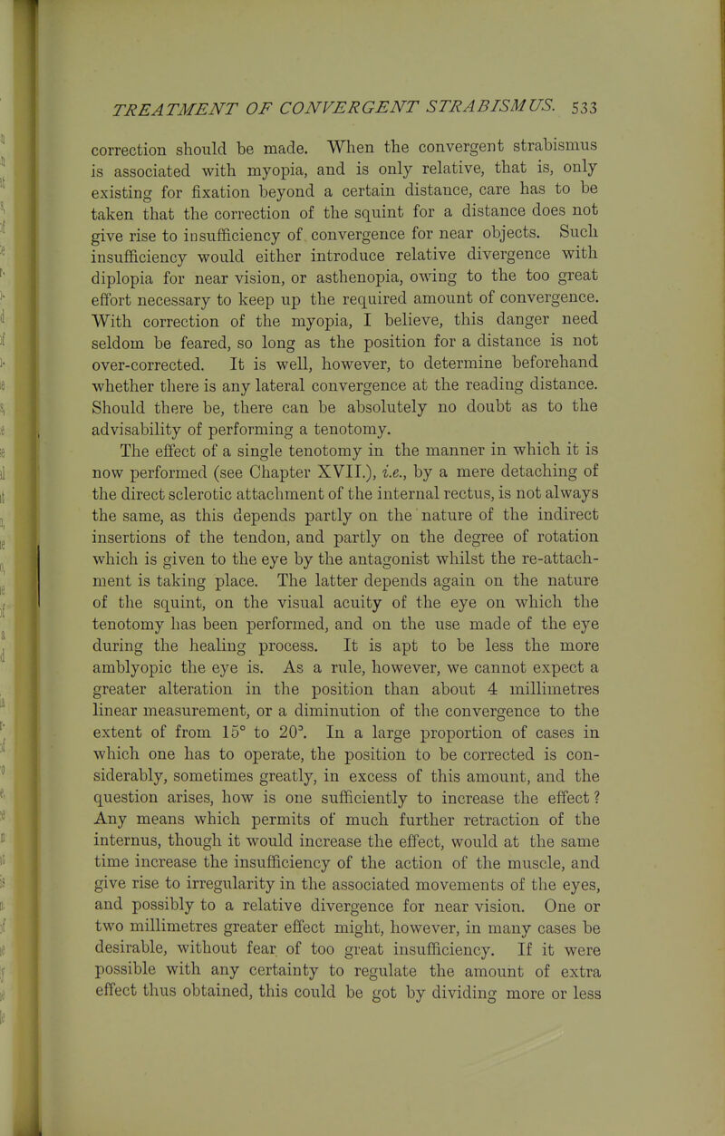 correction slioiild be made. When the convergent strabismus is associated with myopia, and is only relative, that is, only existing for fixation beyond a certain distance, care has to be taken that the correction of the squint for a distance does not give rise to insufficiency of convergence for near objects. Such insufficiency would either introduce relative divergence with diplopia for near vision, or asthenopia, owing to the too great effort necessary to keep up the required amount of convergence. With correction of the myopia, I believe, this danger need seldom be feared, so long as the position for a distance is not over-corrected. It is well, however, to determine beforehand whether there is any lateral convergence at the reading distance. Should there be, there can be absolutely no doubt as to the advisability of performing a tenotomy. The effect of a single tenotomy in the manner in which it is now performed (see Chapter XVII.), i.e., by a mere detaching of the direct sclerotic attachment of the internal rectus, is not always the same, as this depends partly on the' nature of the indirect insertions of the tendon, and partly on the degree of rotation which is given to the eye by the antagonist whilst the re-attach- ment is taking place. The latter depends again on the nature of the squint, on the visual acuity of the eye on which the tenotomy has been performed, and on the use made of the eye during the healing process. It is apt to be less the more amblyopic the eye is. As a rule, however, we cannot expect a greater alteration in the position than about 4 millimetres linear measurement, or a diminution of the convergence to the extent of from 15° to 20^ In a large proportion of cases in which one has to operate, the position to be corrected is con- siderably, sometimes greatly, in excess of this amount, and the question arises, how is one sufficiently to increase the effect ? Any means which permits of much further retraction of the internus, though it would increase the effect, would at the same time increase the insufficiency of the action of the muscle, and give rise to irregularity in the associated movements of the eyes, and possibly to a relative divergence for near vision. One or two millimetres greater effect might, however, in many cases be desirable, without fear of too great insufficiency. If it were possible with any certainty to regulate the amount of extra effect thus obtained, this could be got by dividing more or less