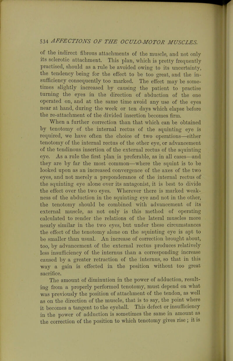 of the indirect fibrous attachments of the muscle, and not only its sclerotic attachment. This plan, which is pretty frequently practised, should as a rule be avoided owing to its uncertainty, the tendency being for the effect to be too great, and the in- sufficiency consequently too marked. The effect may be some- times sliglitly increased by causing the patient to practise turning the eyes in the direction of abduction of the one operated on, and at the same time avoid any use of the eyes near at hand, during the week or ten days which elapse before the re-attachment of the divided insertion becomes firm. When a further correction than that which can be obtained by tenotomy of the internal rectus of the squinting eye is required, we have often the choice of two operations—either tenotomy of the internal rectus of the other eye, or advancement of the tendinous insertion of the external rectus of the squinting eye. As a rule the first plan is preferable, as in all cases—and they are by far the most common—where the squint is to be looked upon as an increased convergence of the axes of the two eyes, and not merely a preponderance of the internal rectus of the squinting eye alone over its antagonist, it is best to divide the effect over the two eyes. Wherever there is marked weak- ness of the abduction in the squinting eye and not in the other, the tenotomy should be combined with advancement of its external muscle, as not only is this method of operating calculated to render the relations of the lateral muscles more nearly similar in the two eyes, but under these circumstances the effect of the tenotomy alone on the squinting eye is apt to be smaller than usual. An increase of correction brought about, too, by advancement of the external rectus produces relatively less insufficiency of the internus than a corresponding increase caused by a greater retraction of the internus, so that in this way a gain is eff'ected in the position without too great sacrifice. The amount of diminution in the power of adduction, result- ing from a properly performed tenotomy, must depend on what was previously the position of attachment of the tendon, as well as on the direction of the muscle, that is to say, the point where it becomes a tangent to the eyeball. This defect or insufficiency in the power of adduction is sometimes the same in amount as the correction of the position to which tenotomy gives rise; it is