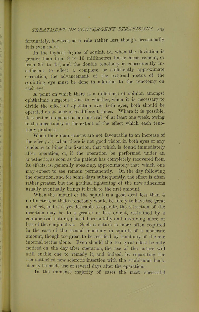 fortunately, however, as a rule rather less, though occasionally it is even more. In the highest degree of squint, i.e., when the deviation is greater than from 8 to 10 millimetres linear measurement, or from 35° to 45°, and the double tenotomy is consequently in- sufficient to effect a complete or sufficiently approximate correction, the advancement of the external rectus of the squinting eye must be done in addition to the tenotomy on each eye. A point on which there is a difference of opinion amongst ophthalmic surgeons is as to whether, when it is necessary to divide the effect of operation over both eyes, both should be operated on at once or at different times. Where it is possible, it is better to operate at an interval of at least one week, owing to the uncertianty in the extent of the effect which each teno- tomy produces. When the circumstances are not favourable to an increase of the effect; i.e., when there is not good vision in both eyes or any tendency to binocular fixation, that which is found immediately after operation, or, if the operation be performed under an anaesthetic, as soon as the patient has completely recovered from its effects, is, generally speaking, approximately that which one may expect to see remain permanently. On the day following the operation, and for some days subsequently, the effect is often rather greater, but the gradual tightening of the new adhesions usually eventually brings it back to the first amount. When the amount of the squint is a good deal less than 4 millimetres, so that a tenotomy would be likely to have too great an effect, and it is yet desirable to operate, the retraction of the insertion may be, to a greater or less extent, restrained by a conjunctival suture, placed horizontally and involving more or less of the conjunctiva. Such a suture is more often required in the case of the second tenotomy in squints of a moderate amount, though too great to be rectified by tenotomy of the one internal rectus alone. Even should the too great effect be only noticed on the day after operation, the use of the suture will still enable one to remedy it, and indeed, by separating the semi-attached new sclerotic insertion with the strabismus hook, it may be made use of several days after the operation. In the immense majority of cases the most successful