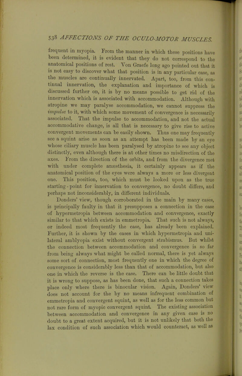 frequent in myopia. From the manner in which these positions have been determined, it is evident that they do not correspond to the anatomical positions of rest. Von Graefe long ago pointed out that it is not easy to discover what that position is in any particular case, as the muscles are continually innervated. Apart, too, from this con- tinual innervation, the explanation and importance of which is discussed further on, it is by no means possible to get rid of the innervation which is associated with accommodation. Although with atropine we may paralyse accommodation, we cannot suppress the impulse to it, with which some movement of convergence is necessarily associated. That the impulse to accommodation, and not the actual accommodative change, is all that is necessary to give rise to active convergent movements can be easily shown. Thus one may frequently see a squint arise as soon as an attempt has been made by an eye whose ciliary muscle has been paralysed by atropine to see any object distinctly, even although there is at other times no misdirection of the axes. From the direction of the orbits, and from the divergence met with under complete angesthesia, it certainly appears as if the anatomical position of the eyes were always a more or less divergent one. This position, too, which must be looked upon as the true starting-point for innervation to convergence, no doubt differs, and perhaps not inconsiderably, in different individuals. Bonders' view, though corroborated in the main by many cases, is principally faulty in that it presupposes a connection in the case of hypermetropia between accommodation and convergence, exactly similar to that which exists in emmetropia. That such is not always, or indeed most frequently the case, has already been explained. Further, it is shown by the cases in which hypermetropia and uni- lateral amblyopia exist without convergent strabismus. But whilst the connection between accommodation and convergence is so far from being always what might be called normal, there is yet always some sort of connection, most frequently one in which the degree of convergence is considerably less than that of accommodation, but also one in which the reverse is the case. There can be little doubt that it is wrong to suppose, as has been done, that such a connection takes place only where there is binocular vision. Again, Bonders' view does not account for the by no means infrequent combination of emmetropia and convergent squint, as well as for the less common but not rare form of myopic convergent squint. The existing association between accommodation and convergence in any given case is no doubt to a great extent acquired, but it is not unlikely that both the lax condition of such association which would counteract, as well as