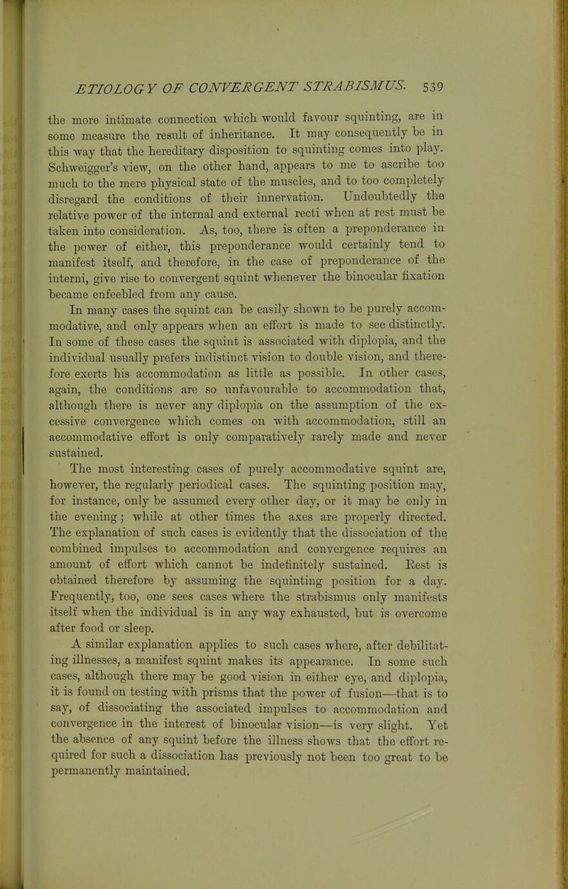 the more intimate connection which would favour squinting, are in some measure the result of inheritance. It may consequently be in this way that the hereditary disposition to squinting comes into play. Schweigger's view, on the other hand, appears to me to ascribe too much to the mere physical state of the muscles, and to too completely disregard the conditions of their innervation. Undoubtedly the relative power of the internal and external recti when at rest must be taken into consideration. As, too, there is often a preponderance in the power of either, this preponderance would certainly tend to manifest itself, and therefore, in the case of preponderance of the iuterni, give rise to convergent squint whenever the binocular fixation became enfeebled from any cause. In many cases the squint can be easily shown to be purely accom- modative, and only appears when an effort is made to see distinctly. In some of these cases the squint is associated with diplopia, and the individual usually prefers indistinct vision to double vision, and there- fore exerts his accommodation as little as possible. In other cases, again, the conditions are so unfavourable to accommodation that, although there is never any diplopia on the assumption of the ex- cessive convergence which comes on with accommodation, still an accommodative effort is only comparatively rarely made and never sustained. The most interesting cases of purely accommodative squint are, however, the regularly periodical cases. The squinting position may, for instance, only be assumed every other day, or it may be only in the evening; while at other times the axes are properly directed. The explanation of such cases is evidently that the dissociation of the combined impulses to accommodation and convergence requires an amount of effort which cannot be indefinitely sustained. Rest is obtained therefore by assuming the squinting position for a day. Frequently, too, one sees cases where the strabismus only manifests itself when the individual is in any way exhausted, but is overcome after food or sleep. A similar explanation applies to sucb cases where, after debilitat- ing illnesses, a manifest squint makes its appearance. In some such cases, although there may be good vision in either eye, and diplopia, it is found on testing with prisms that the power of fusion—that is to say, of dissociating the associated impulses to accommodation and convergence in the interest of binocular vision—is very slight. Yet the absence of any squint before the illness shows that the efi'ort re- quired for such a dissociation has previously not been too great to be permanently maintained.