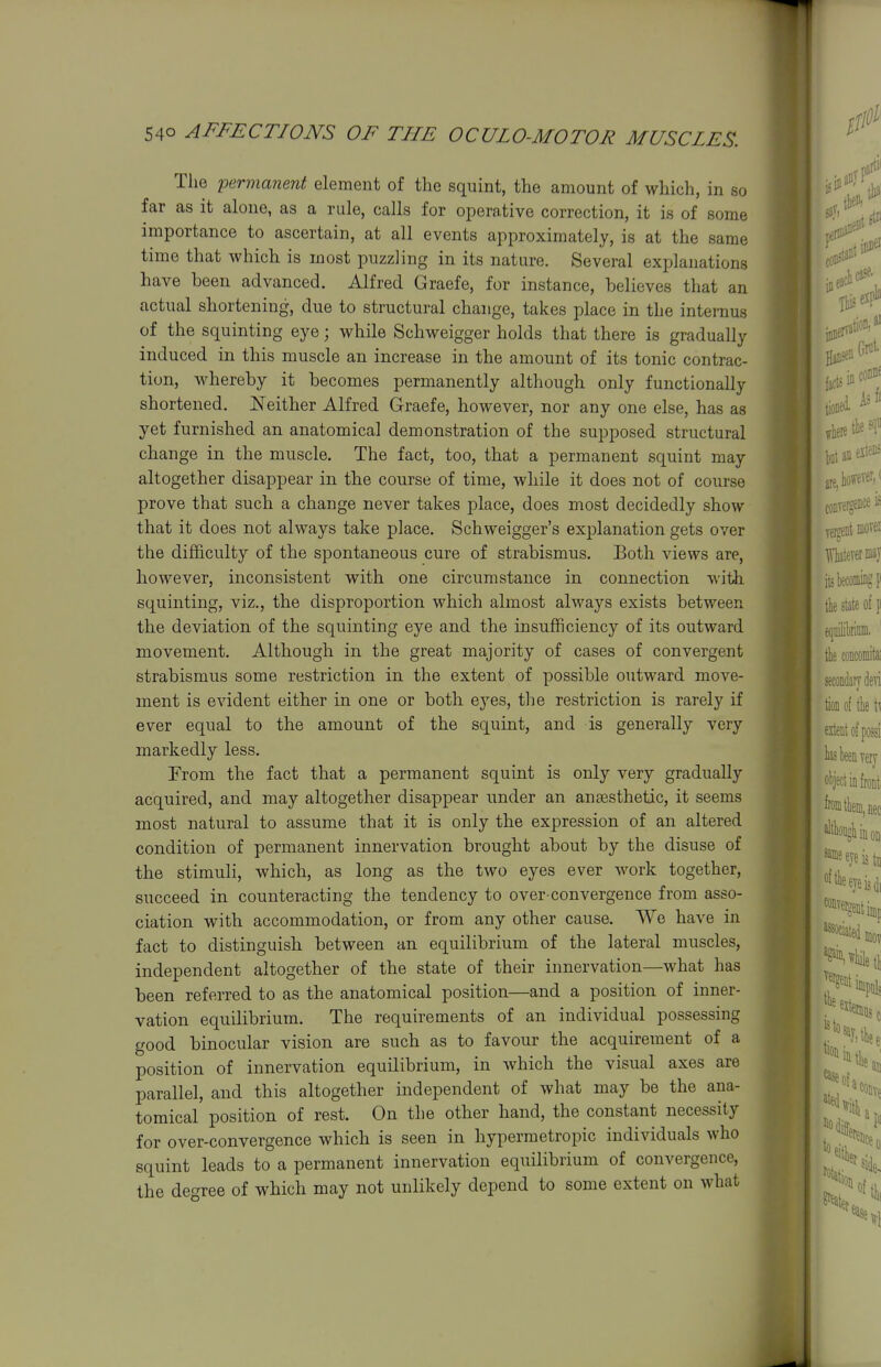 Tlie 'permanent element of the squint, the amount of which, in so far as it alone, as a rule, calls for operative correction, it is of some importance to ascertain, at all events approximately, is at the same time that which is most puzzling in its nature. Several explanations have been advanced. Alfred Graefe, for instance, believes that an actual shortening, due to structural change, takes place in the internus of the squinting eye; while Schweigger holds that there is gradually induced in this muscle an increase in the amount of its tonic contrac- tion, Mdiereby it becomes permanently although only functionally shortened. ^N'either Alfred Graefe, however, nor any one else, has as yet furnished an anatomical demonstration of the supposed structural change in the muscle. The fact, too, that a permanent squint may altogether disappear in the course of time, while it does not of course prove that such a change never takes place, does most decidedly show that it does not always take place. Schweigger's explanation gets over the difficulty of the spontaneous cure of strabismus. Both views are, however, inconsistent with one circumstance in connection witJi squinting, viz., the disproportion which almost alwaj'-s exists between the deviation of the squinting eye and the insufficiency of its outward movement. Although in the great majority of cases of convergent strabismus some restriction in the extent of possible outward move- ment is evident either in one or both ej'^es, the restriction is rarely if ever equal to the amount of the squint, and is generally very markedly less. From the fact that a permanent squint is only very gradually acquired, and may altogether disappear under an ansesthetic, it seems most natural to assume that it is only the expression of an altered condition of permanent innervation brought about by the disuse of the stimuli, which, as long as the two eyes ever work together, succeed in counteracting the tendency to over-convergence from asso- ciation with accommodation, or from any other cause. We have in fact to distinguish between an equilibrium of the lateral muscles, independent altogether of the state of their innervation—what has been referred to as the anatomical position—and a position of inner- vation equilibrium. The requirements of an individual possessing good binocular vision are such as to favour the acquirement of a position of innervation equilibrium, in which the visual axes are parallel, and this altogether independent of what may be the ana- tomical position of rest. On the other hand, the constant necessity for over-convergence which is seen in hypermetropic individuals who squint leads to a permanent innervation equilibrium of convergence, the de<yree of which may not unlikely depend to some extent on what