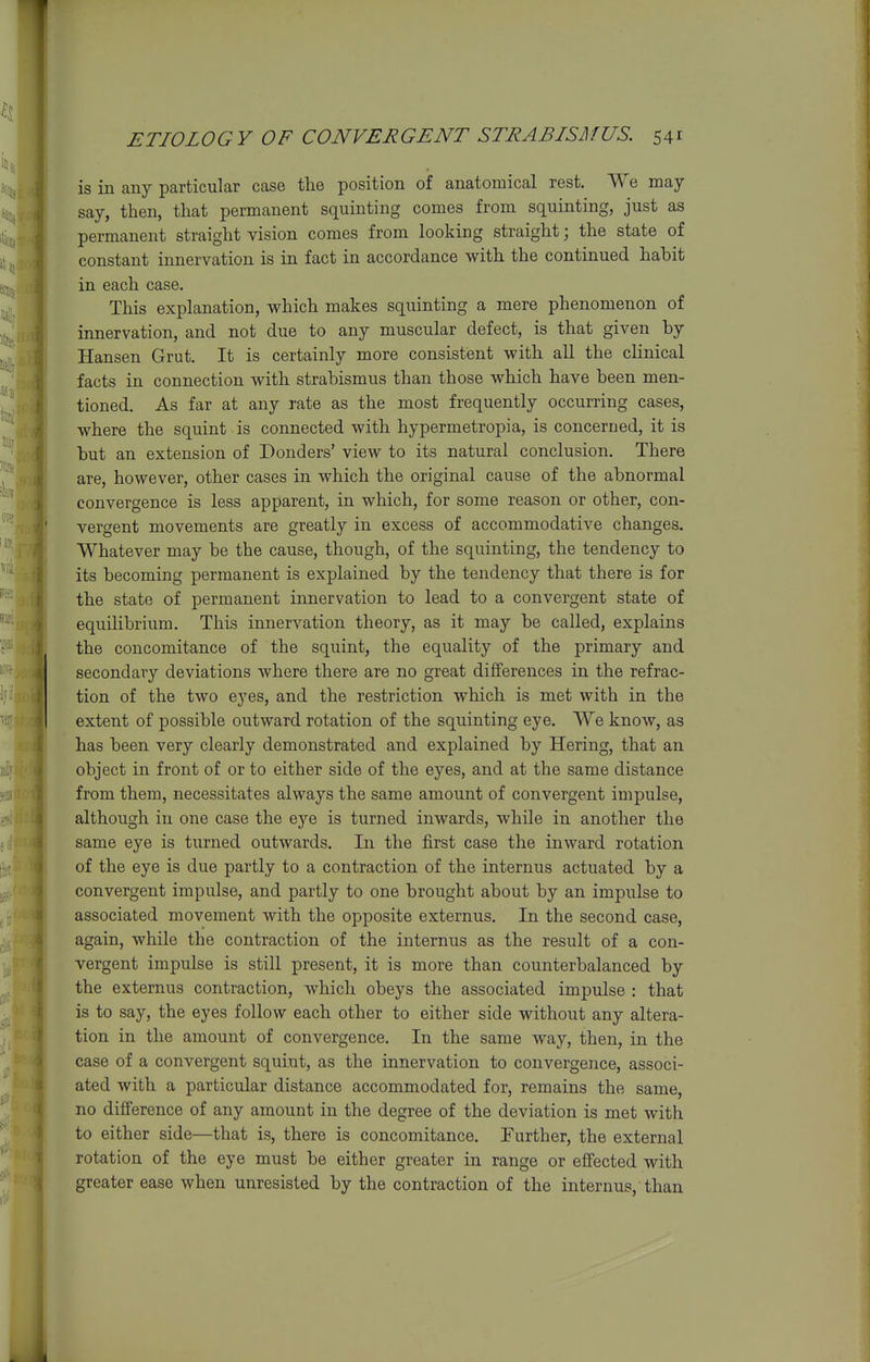 is in any particular case the position of anatomical rest. We may- say, then, that permanent squinting comes from squinting, just as permanent straight vision comes from looking straight; the state of constant innervation is in fact in accordance with the continued habit in each case. This explanation, which makes squinting a mere phenomenon of innervation, and not due to any muscular defect, is that given by Hansen Grut. It is certainly more consistent with all the clinical facts in connection with strabismus than those which have been men- tioned. As far at any rate as the most frequently occurring cases, where the squint is connected with hypermetropia, is concerned, it is but an extension of Donders' view to its natural conclusion. There are, however, other cases in which the original cause of the abnormal convergence is less apparent, in which, for some reason or other, con- vergent movements are greatly in excess of accommodative changes. Whatever may be the cause, though, of the squinting, the tendency to its becoming permanent is explained by the tendency that there is for the state of permanent innervation to lead to a convergent state of equilibrium. This innervation theory, as it may be called, explains the concomitance of the squint, the equality of the primary and secondary deviations where there are no great differences in the refrac- tion of the two eyes, and the restriction which is met with in the extent of possible outward rotation of the squinting eye. We know, as has been very clearly demonstrated and explained by Hering, that an object in front of or to either side of the eyes, and at the same distance from them, necessitates always the same amount of convergent impulse, although in one case the ej'^e is turned inwards, while in another the same eye is turned outwards. In the first case the inward rotation of the eye is due partly to a contraction of the internus actuated by a convergent impulse, and partly to one brought about by an impulse to associated movement with the opposite externus. In the second case, again, while the contraction of the internus as the result of a con- vergent impulse is still present, it is more than counterbalanced by the externus contraction, which obeys the associated impulse : that is to say, the eyes follow each other to either side without any altera- tion in the amount of convergence. In the same way, then, in the case of a convergent squint, as the innervation to convergence, associ- ated with a particular distance accommodated for, remains the same, no difference of any amount in the degree of the deviation is met with to either side—that is, there is concomitance. Further, the external rotation of the eye must be either greater in range or effected with greater ease when unresisted by the contraction of the internus, than 4