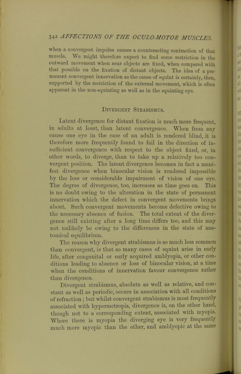 when a convergent impulse causes a counteracting contraction of that muscle. We might therefore expect to find some restriction in the outward movement when near objects are fixed, when compared with that possible on the fixation of distant objects. The idea of a per- manent convergent innervation as the cause of squint is certainly, then, supported by the restriction of the external movement, which is often apparent in the non-squinting as well as in the squinting eye. Divergent Strabismus. Latent divergence for distant fixation is much more frequent, in adults at least, than latent convergence. When from any cause one eye in the case of an adult is rendered blind, it is therefore more frequently found to fail in the direction of in- sufhcient convergence with respect to the object fixed, or, in other words, to diverge, than to take up a relatively too con- vergent position. The latent divergence becomes in fact a mani- fest divergence when binocular vision is rendered impossible by the loss or considerable impairment of vision of one eye. The degree of divergence, too, increases as time goes on. This is no doubt owing to the alteration in the state of permanent innervation which the defect in convergent movements brings about. Such convergent movements become defective owing to the necessary absence of fusion. The total extent of the diver- gence still existing after a long time differs too, and this may not unlikely be owing to the differences in the state of ana- tomical equilibrium. The reason why divergent strabismus is so much less common than convergent, is that so many cases of squint arise in early life, after congenital or early acquired amblyopia, or other con- ditions leading to absence or loss of binocular vision, at a time when the conditions of innervation favour convergence rather than divergence. Divergent strabismus, absolute as well as relative, and con- stant as well as periodic, occurs in association with all conditions of refraction ; but whilst convergent strabismus is most frequently associated with hypermetropia, divergence is, on the other hand, though not to a corresponding extent, associated with myopia. Where there is myopia the diverging eye is very frequently much more myopic than the other, and amblyopic at the same